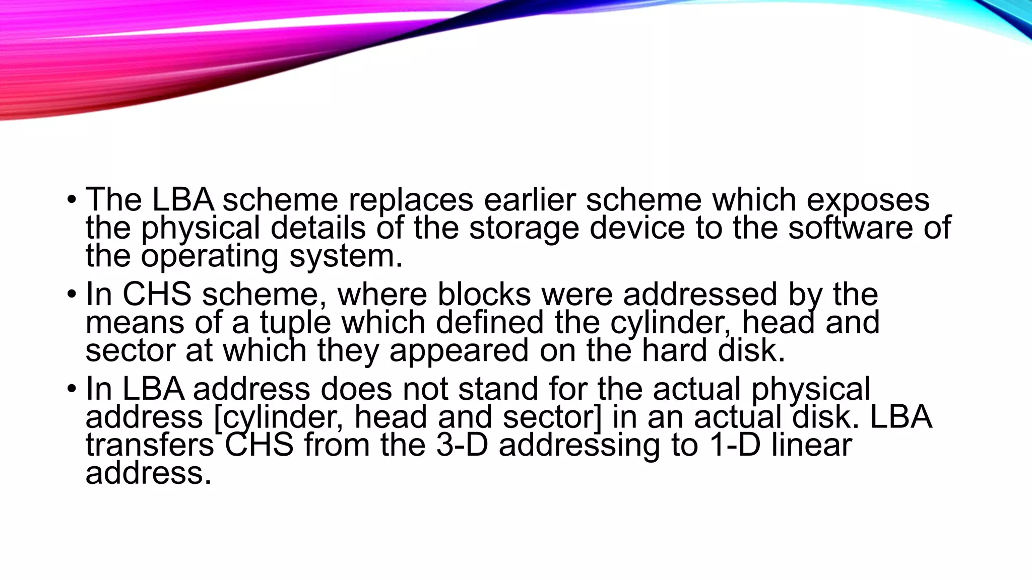 • The LBA scheme replaces earlier scheme which exposes
the physical details of the storage device to the software of
the operating system.
• In CHS scheme, where blocks were addressed by the
means of a tuple which defined the cylinder, head and
sector at which they appeared on the hard disk.
• In LBA address does not stand for the actual physical
address [cylinder, head and sector] in an actual disk. LBA
transfers CHS from the 3-D addressing to 1-D linear
address.
 