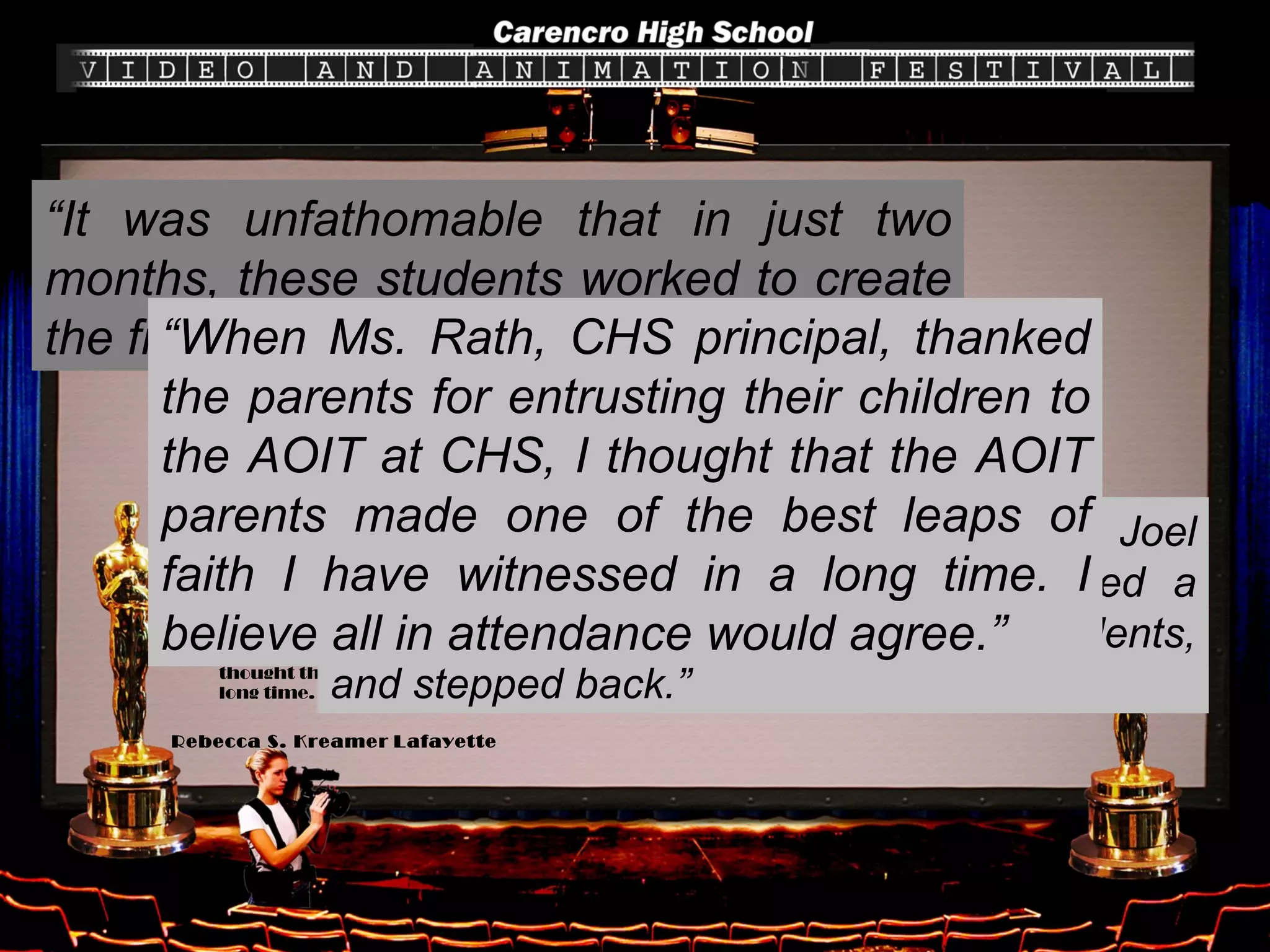 Reader cites 'all that is right with our schools‘ On March 24, I attended an event at Carencro High School's newly renovated Little Theater that was among the finest that I have seen. I attended an Academy Award-style digital media competition put on by the Academy of Information Technology. It was unfathomable that in just two months, these students worked to create the finest digital media I have ever seen. It was obvious to all present that these students are far more than computer literate. The AOIT co-directors, Kit Becnel and Joel Hilbun, visionaries in their field, planted a seed with the parents of the AOIT students, and stepped back. The parents not only ran with the idea, but they soared. The event was parent-driven, from the program ideas and format to the reception. The computer savvy Becnel and Hilbun also have business sense. The expert assistance of Chris Wotipka,  The Daily Advertiser  and other businesses brought this dream to fruition. A Reader's Choice Award, with more than 1,000 in the public voting, was presented to  Bishop , the best film of the evening. When Ms. Rath, CHS principal, thanked the parents for entrusting their children to the AOIT at CHS, I thought that the AOIT parents made one of the best leaps of faith I have witnessed in a long time. I believe all in attendance would agree.  Rebecca S. Kreamer   Lafayette Letters to the editors “ It was unfathomable that in just two months, these students worked to create the finest digital media I have ever seen.” “ The AOIT co-directors, Kit Becnel and Joel Hilbun, visionaries in their field, planted a seed with the parents of the AOIT students, and stepped back.” “ When Ms. Rath, CHS principal, thanked the parents for entrusting their children to the AOIT at CHS, I thought that the AOIT parents made one of the best leaps of faith I have witnessed in a long time. I believe all in attendance would agree.” 