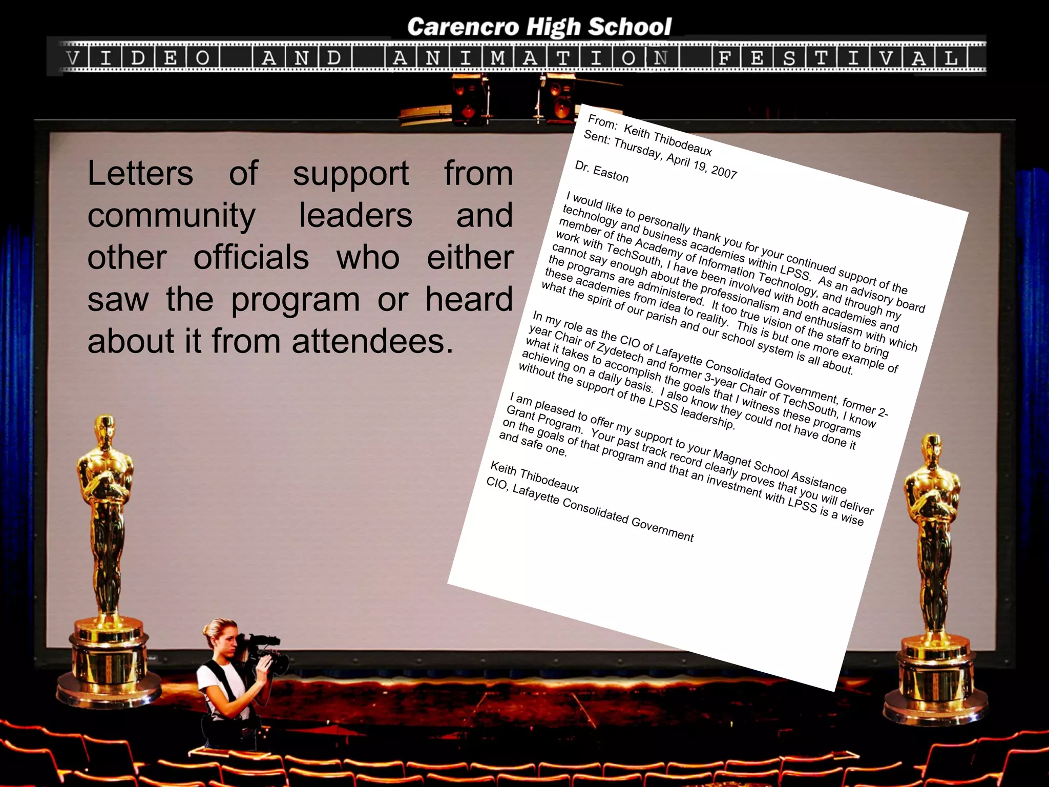 From:  Keith Thibodeaux Sent: Thursday, April 19, 2007 Dr. Easton I would like to personally thank you for your continued support of the technology and business academies within LPSS.  As an advisory board member of the Academy of Information Technology, and through my work with TechSouth, I have been involved with both academies and cannot say enough about the professionalism and enthusiasm with which the programs are administered.  It too true vision of the staff to bring these academies from idea to reality.  This is but one more example of what the spirit of our parish and our school system is all about. In my role as the CIO of Lafayette Consolidated Government, former 2-year Chair of Zydetech and former 3-year Chair of TechSouth, I know what it takes to accomplish the goals that I witness these programs achieving on a daily basis.  I also know they could not have done it without the support of the LPSS leadership. I am pleased to offer my support to your Magnet School Assistance Grant Program.  Your past track record clearly proves that you will deliver on the goals of that program and that an investment with LPSS is a wise and safe one. Keith Thibodeaux CIO, Lafayette Consolidated Government Letters of support from community leaders and other officials who either saw the program or heard about it from attendees. 