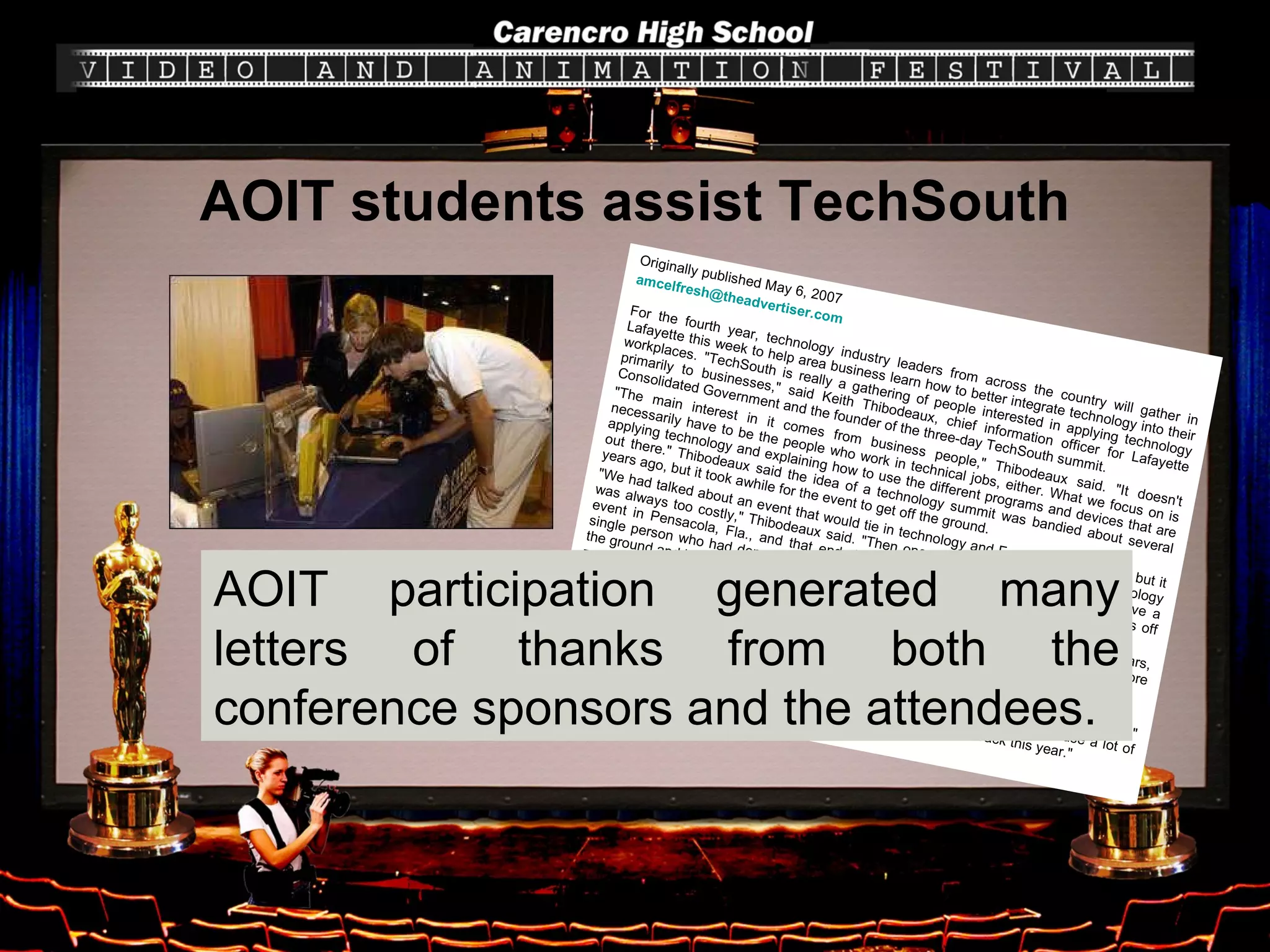 AOIT students assist TechSouth Originally published May 6, 2007  [email_address]   For the fourth year, technology industry leaders from across the country will gather in Lafayette this week to help area business learn how to better integrate technology into their workplaces. "TechSouth is really a gathering of people interested in applying technology primarily to businesses," said Keith Thibodeaux, chief information officer for Lafayette Consolidated Government and the founder of the three-day TechSouth summit.  "The main interest in it comes from business people," Thibodeaux said. "It doesn't necessarily have to be the people who work in technical jobs, either. What we focus on is applying technology and explaining how to use the different programs and devices that are out there." Thibodeaux said the idea of a technology summit was bandied about several years ago, but it took awhile for the event to get off the ground.  "We had talked about an event that would tie in technology and Festival International, but it was always too costly," Thibodeaux said. "Then one year, I went to a regional technology event in Pensacola, Fla., and that ended up being the model. At first, we didn't have a single person who had done an event professionally before, but all of a sudden, it was off the ground and has been growing ever since."  This year, Thibodeaux said TechSouth will feature 61 exhibitors, more than 40 seminars, three keynote addresses for more than 300 people and will attract 24 sponsors and more than 1,500 attendees.  Thibodeaux said TechSouth organizers are expecting above-average attendance this year.  "It's bigger than it's ever been, so much so that we've had to create new booth spaces," Thibodeaux said. "It's really nice because last year attendance was down because a lot of people were still dealing with the hurricanes. We've really bounced back this year."  AOIT participation generated many letters of thanks from both the conference sponsors and the attendees. 