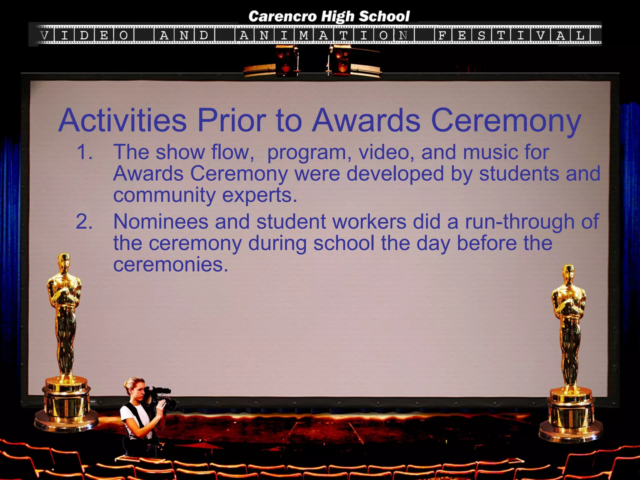 Activities Prior to Awards Ceremony The show flow,  program, video, and music for Awards Ceremony were developed by students and community experts. Nominees and student workers did a run-through of the ceremony during school the day before the ceremonies. 