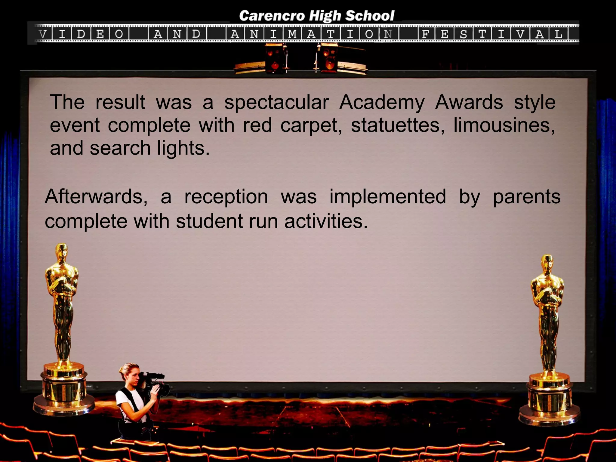 The result was a spectacular Academy Awards style event complete with red carpet, statuettes, limousines, and search lights. Afterwards, a reception was implemented by parents complete with student run activities.  
