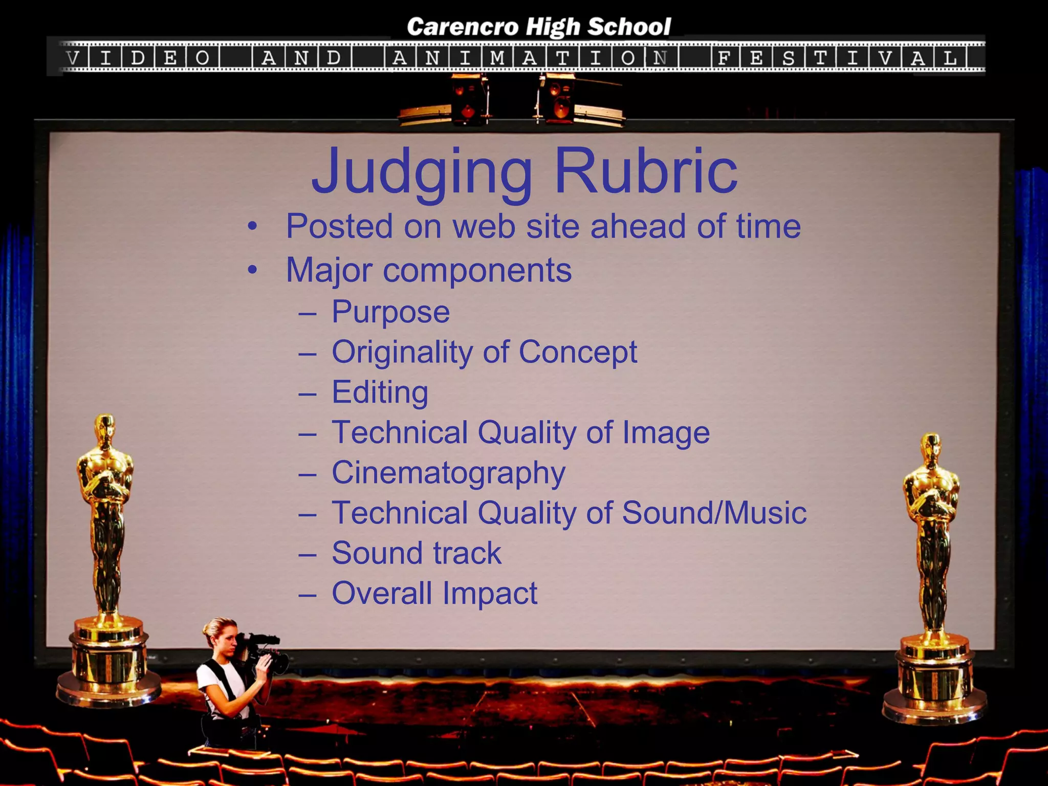 Judging Rubric Posted on web site ahead of time Major components Purpose Originality of Concept Editing Technical Quality of Image Cinematography Technical Quality of Sound/Music Sound track Overall Impact 