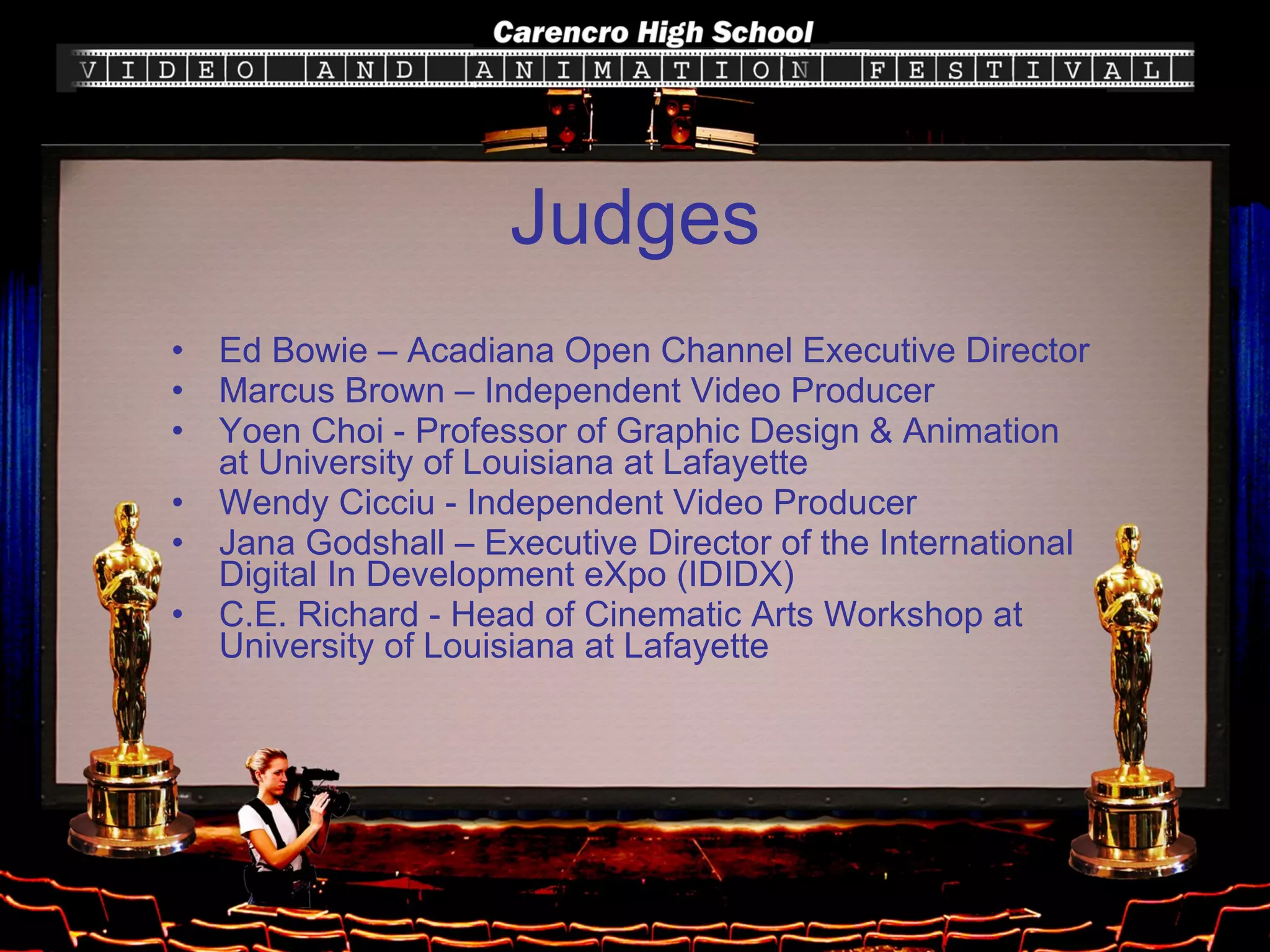 Judges Ed Bowie – Acadiana Open Channel Executive Director Marcus Brown – Independent Video Producer Yoen Choi - Professor of Graphic Design & Animation at University of Louisiana at Lafayette Wendy Cicciu - Independent Video Producer Jana Godshall – Executive Director of the International Digital In Development eXpo (IDIDX) C.E. Richard - Head of Cinematic Arts Workshop at University of Louisiana at Lafayette 