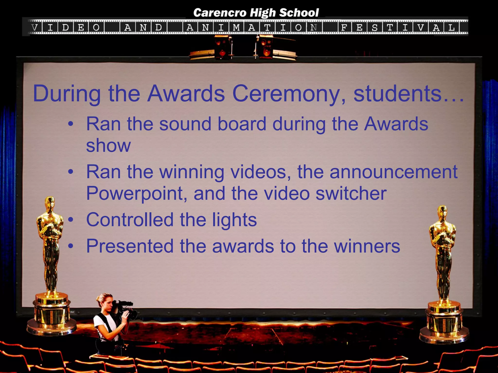 Ran the sound board during the Awards show Ran the winning videos, the announcement Powerpoint, and the video switcher Controlled the lights Presented the awards to the winners During the Awards Ceremony, students… 