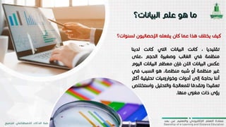 ‫ل‬ ‫اإلحصائيون‬ ‫يفعله‬ ‫كان‬ ‫عما‬ ‫هذا‬ ‫يختلف‬ ‫كيف‬‫سنوات؟‬
‫تقليديا‬،‫كانت‬‫البيانات‬‫التي‬‫كانت‬‫لدينا‬
‫منظمة‬‫في‬‫الغالب‬‫وصغيرة‬‫الحجم‬‫،على‬
‫عكس‬‫البيانات‬‫االن‬‫فإن‬‫معظم‬‫البيانا‬‫ت‬‫اليوم‬
‫غير‬‫منظمة‬‫أو‬‫شبه‬‫منظمة‬.‫هو‬‫السبب‬‫ف‬‫ي‬
‫أننا‬‫بحاجة‬‫إلى‬‫أدوات‬‫وخوارزميات‬‫تحليل‬‫ية‬‫أكثر‬
‫ا‬
ً
‫تعقيد‬‫ا‬
ً
‫وتقدم‬‫للمعالجة‬‫والتحليل‬‫وا‬‫ستخالص‬
‫رؤى‬‫ذات‬‫مغزى‬‫منها‬.
 