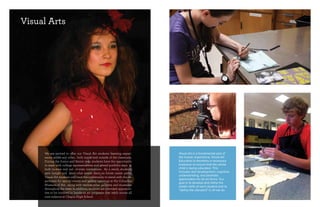 Visual Arts
We are excited to offer our Visual Art students learning experi-
ences unlike any other, both inside and outside of the classroom.
During the Junior and Senior year, students have the opportunity
to meet with college representatives and attend portfolio days at
both in-state and out- of-state institutions. As a result, students
gain insight and learn what awaits them on future career paths.
Visual Art students will have the opportunity to travel with the de-
partment for special events and gallery openings at the Columbia
Museum of Art, along with various other galleries and museums
throughout the state. In addition, students are provided opportuni-
ties to be involved in hands-on art programs that reach across all
core subjects at Chapin High School.
Visual Art is a fundamental part of
the human experience. Visual Art
Education is therefore a necessary
endeavor to ensure that the whole
child is being educated. This
includes skill development, cognitive
understanding, and aesthetic
appreciation for all art forms. Our
goal is to develop and refine the
artistic skills of each student and to
“define the standard” in all we do.
 