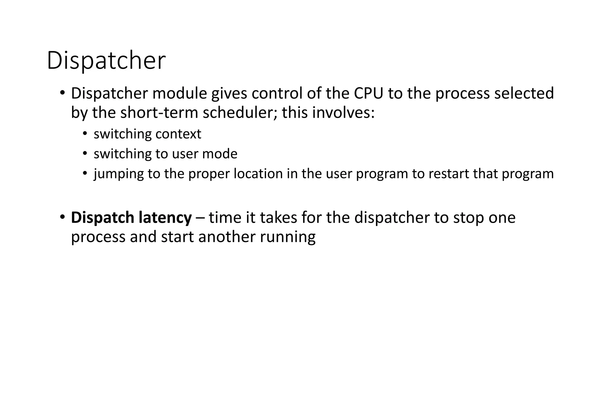 Dispatcher
• Dispatcher module gives control of the CPU to the process selected
by the short-term scheduler; this involves:
• switching context
• switching to user mode
• jumping to the proper location in the user program to restart that program
• Dispatch latency – time it takes for the dispatcher to stop one
process and start another running
 