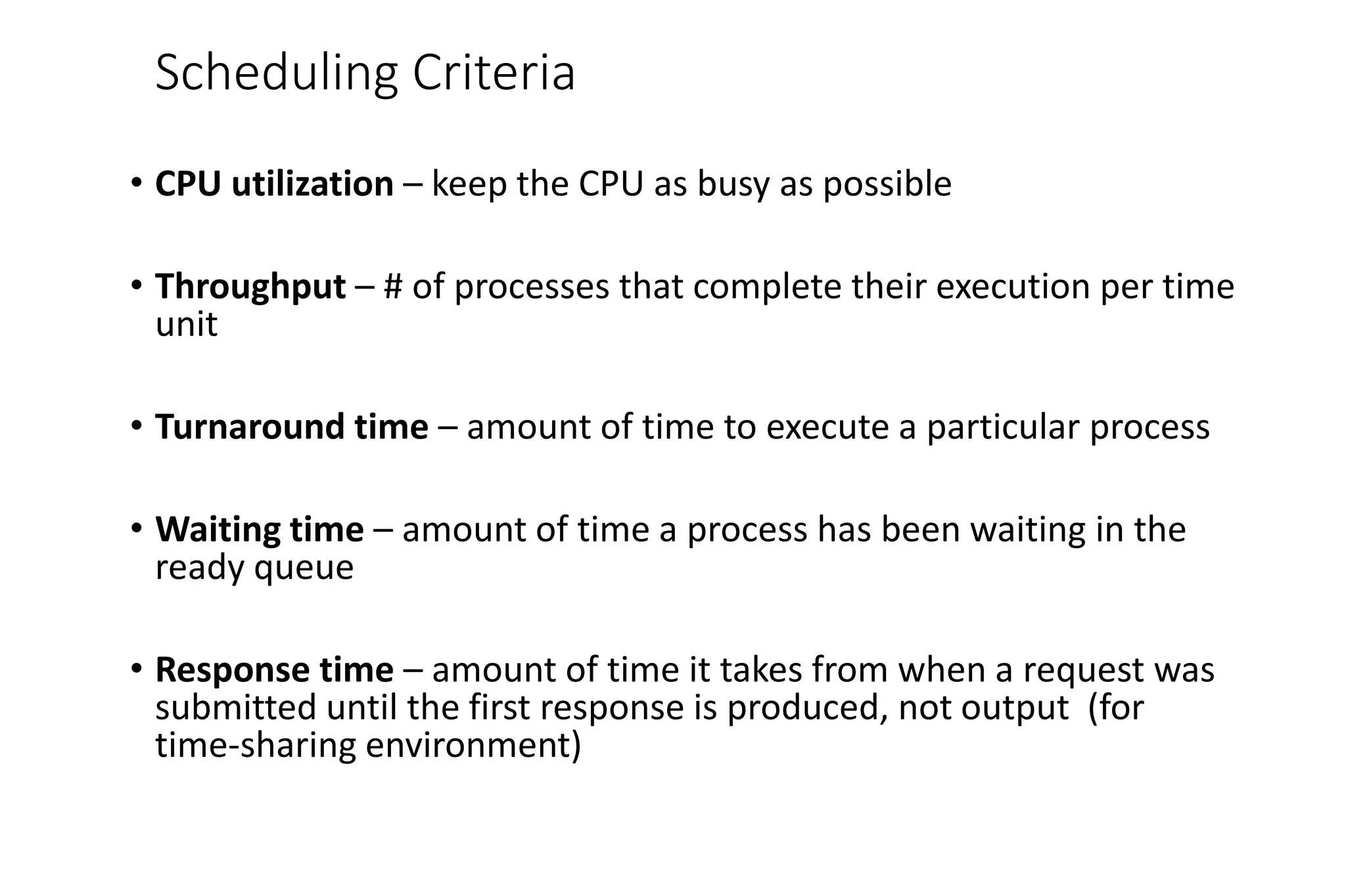 Scheduling Criteria
• CPU utilization – keep the CPU as busy as possible
• Throughput – # of processes that complete their execution per time
unit
• Turnaround time – amount of time to execute a particular process
• Waiting time – amount of time a process has been waiting in the
ready queue
• Response time – amount of time it takes from when a request was
submitted until the first response is produced, not output (for
time-sharing environment)
 
