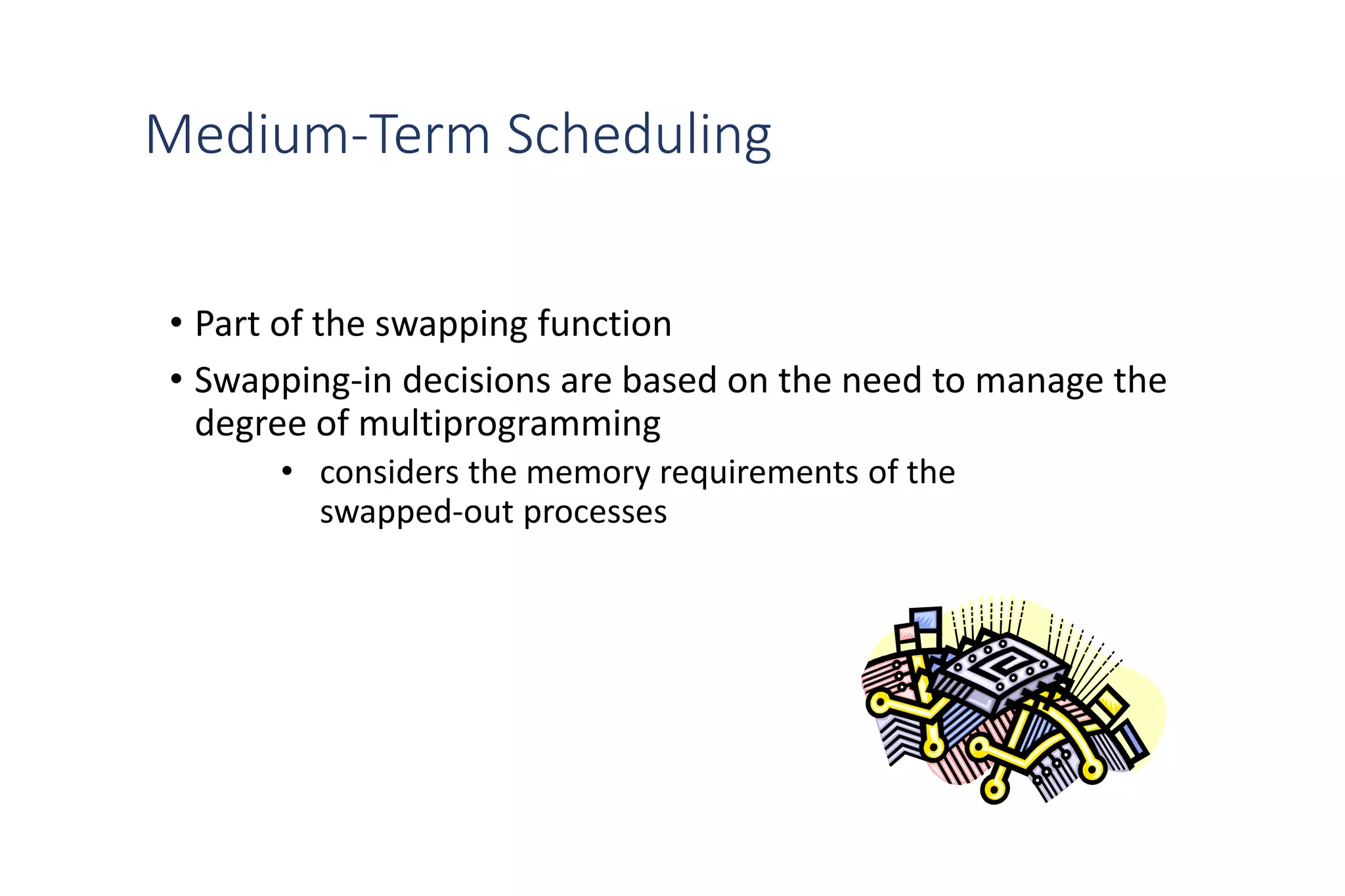 Medium-Term Scheduling
• Part of the swapping function
• Swapping-in decisions are based on the need to manage the
degree of multiprogramming
• considers the memory requirements of the
swapped-out processes
 