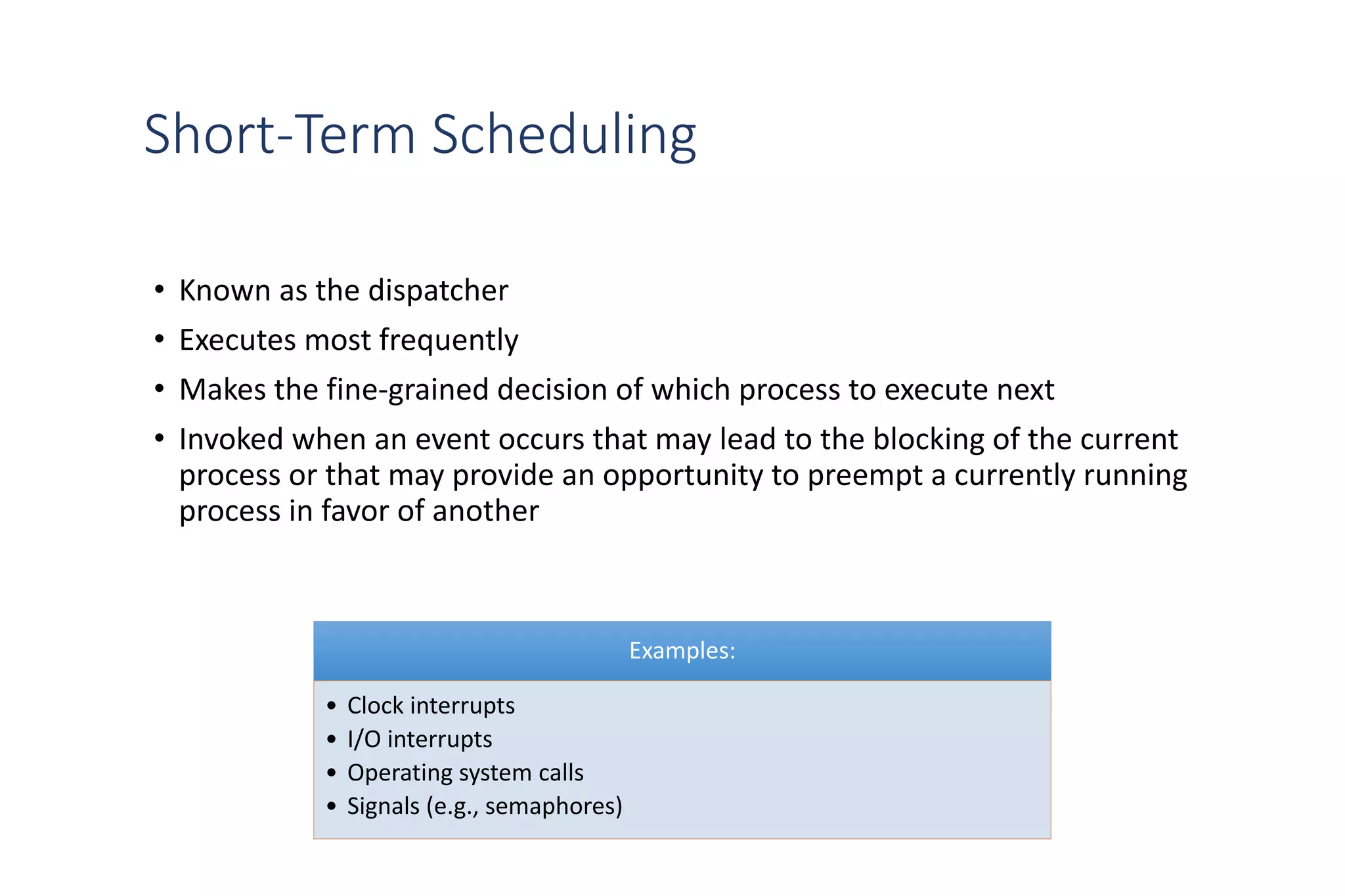 Short-Term Scheduling
• Known as the dispatcher
• Executes most frequently
• Makes the fine-grained decision of which process to execute next
• Invoked when an event occurs that may lead to the blocking of the current
process or that may provide an opportunity to preempt a currently running
process in favor of another
Examples:
• Clock interrupts
• I/O interrupts
• Operating system calls
• Signals (e.g., semaphores)
 
