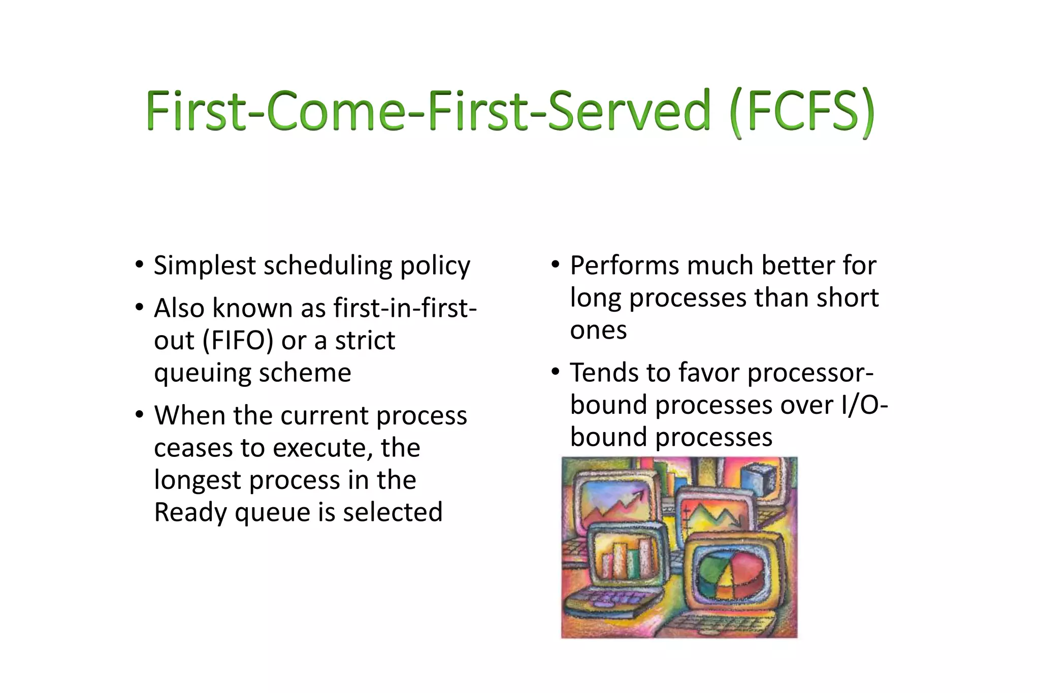 • Simplest scheduling policy
• Also known as first-in-first-
out (FIFO) or a strict
queuing scheme
• When the current process
ceases to execute, the
longest process in the
Ready queue is selected
• Performs much better for
long processes than short
ones
• Tends to favor processor-
bound processes over I/O-
bound processes
 