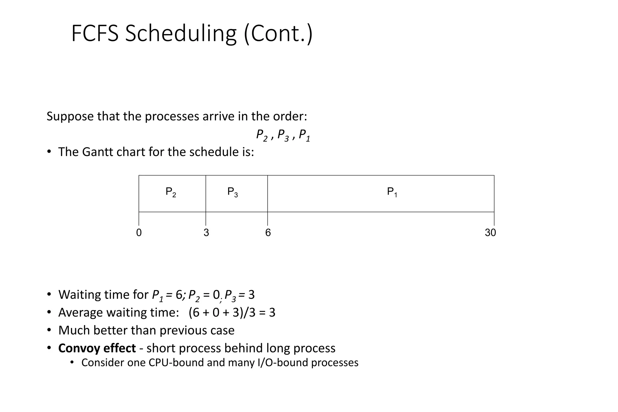 FCFS Scheduling (Cont.)
Suppose that the processes arrive in the order:
P2 , P3 , P1
• The Gantt chart for the schedule is:
• Waiting time for P1 = 6;P2 = 0; P3 = 3
• Average waiting time: (6 + 0 + 3)/3 = 3
• Much better than previous case
• Convoy effect - short process behind long process
• Consider one CPU-bound and many I/O-bound processes
P1
P3
P2
6
3 30
0
 