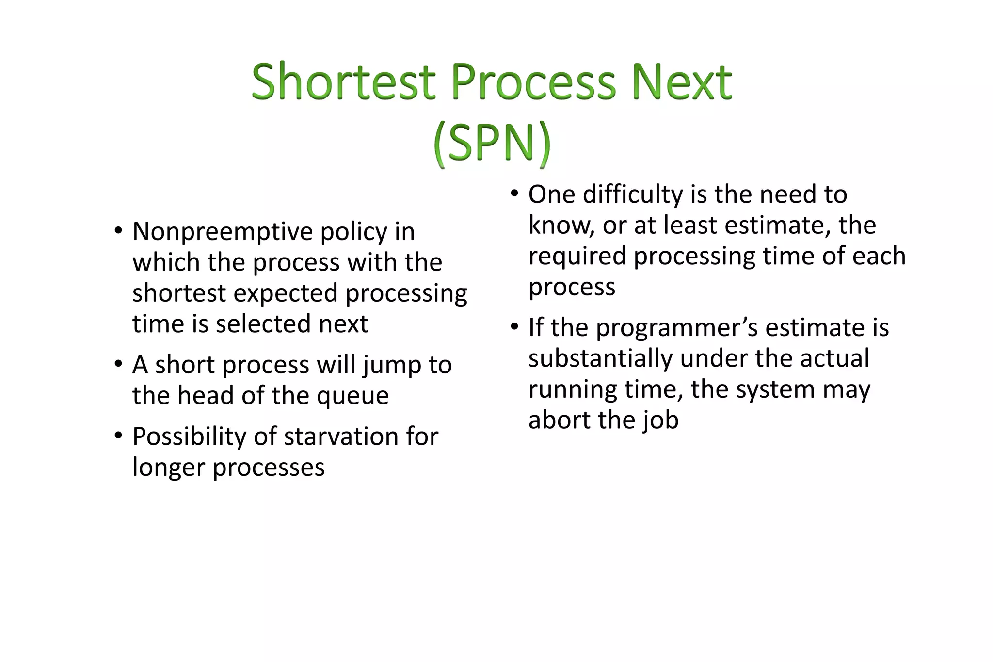 • Nonpreemptive policy in
which the process with the
shortest expected processing
time is selected next
• A short process will jump to
the head of the queue
• Possibility of starvation for
longer processes
• One difficulty is the need to
know, or at least estimate, the
required processing time of each
process
• If the programmer’s estimate is
substantially under the actual
running time, the system may
abort the job
 
