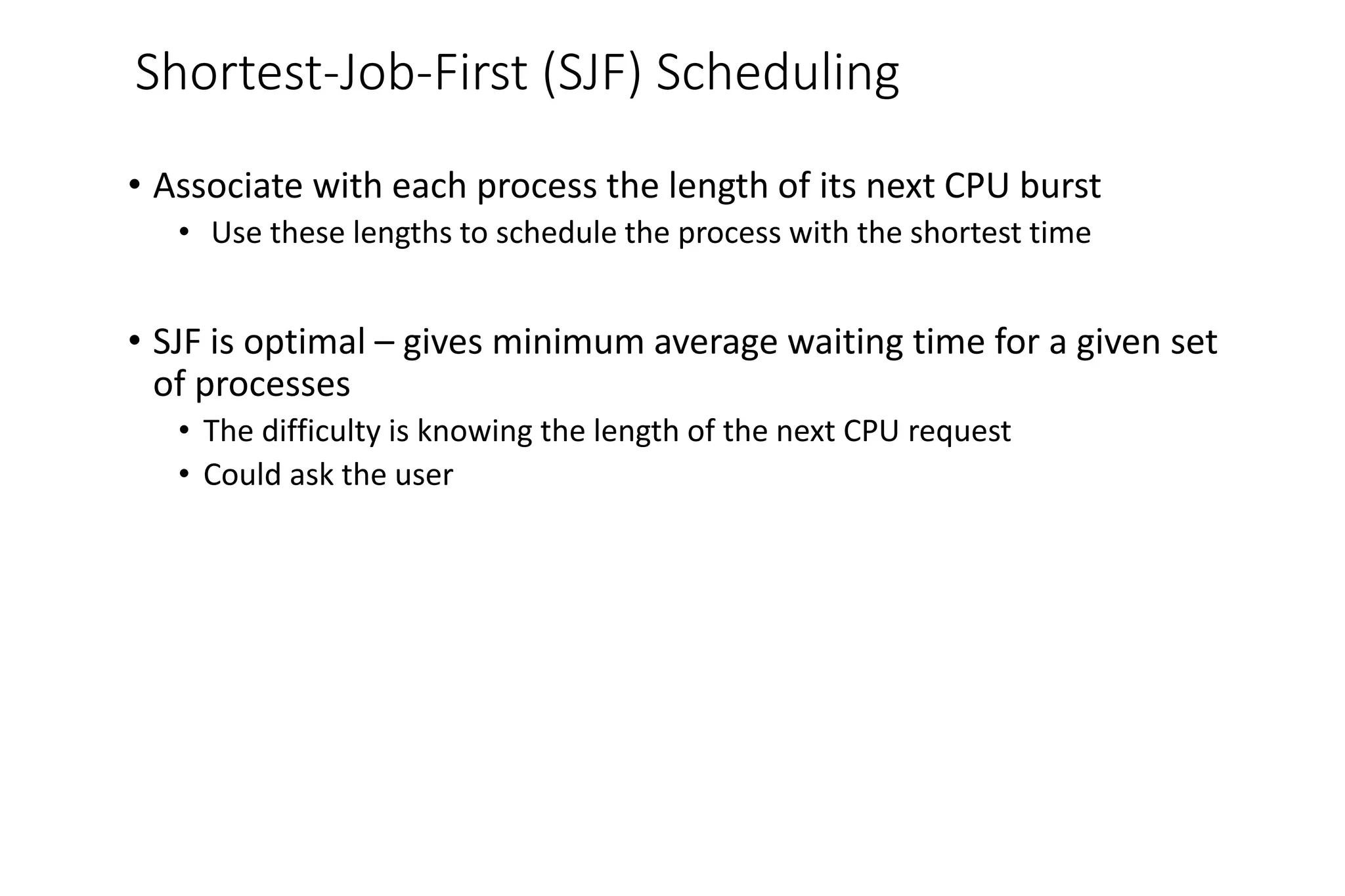 Shortest-Job-First (SJF) Scheduling
• Associate with each process the length of its next CPU burst
• Use these lengths to schedule the process with the shortest time
• SJF is optimal – gives minimum average waiting time for a given set
of processes
• The difficulty is knowing the length of the next CPU request
• Could ask the user
 