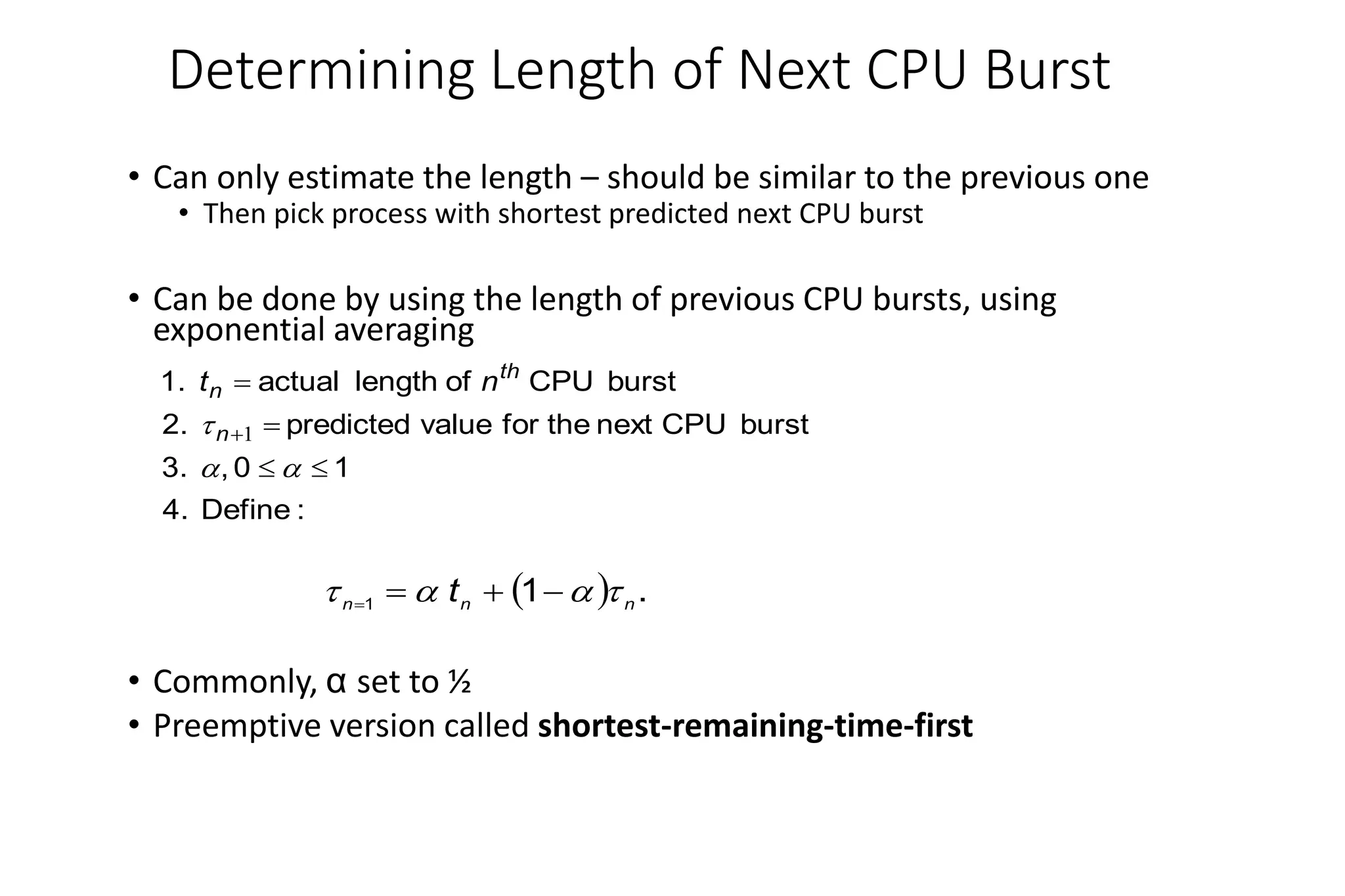 Determining Length of Next CPU Burst
• Can only estimate the length – should be similar to the previous one
• Then pick process with shortest predicted next CPU burst
• Can be done by using the length of previous CPU bursts, using
exponential averaging
• Commonly, α set to ½
• Preemptive version called shortest-remaining-time-first
:
Define
4.
1
0
,
3.
burst
CPU
next
the
for
value
predicted
2.
burst
CPU
of
length
actual
1.







 1
n
th
n n
t
  .
1
1 n
n
n
t 


 



 