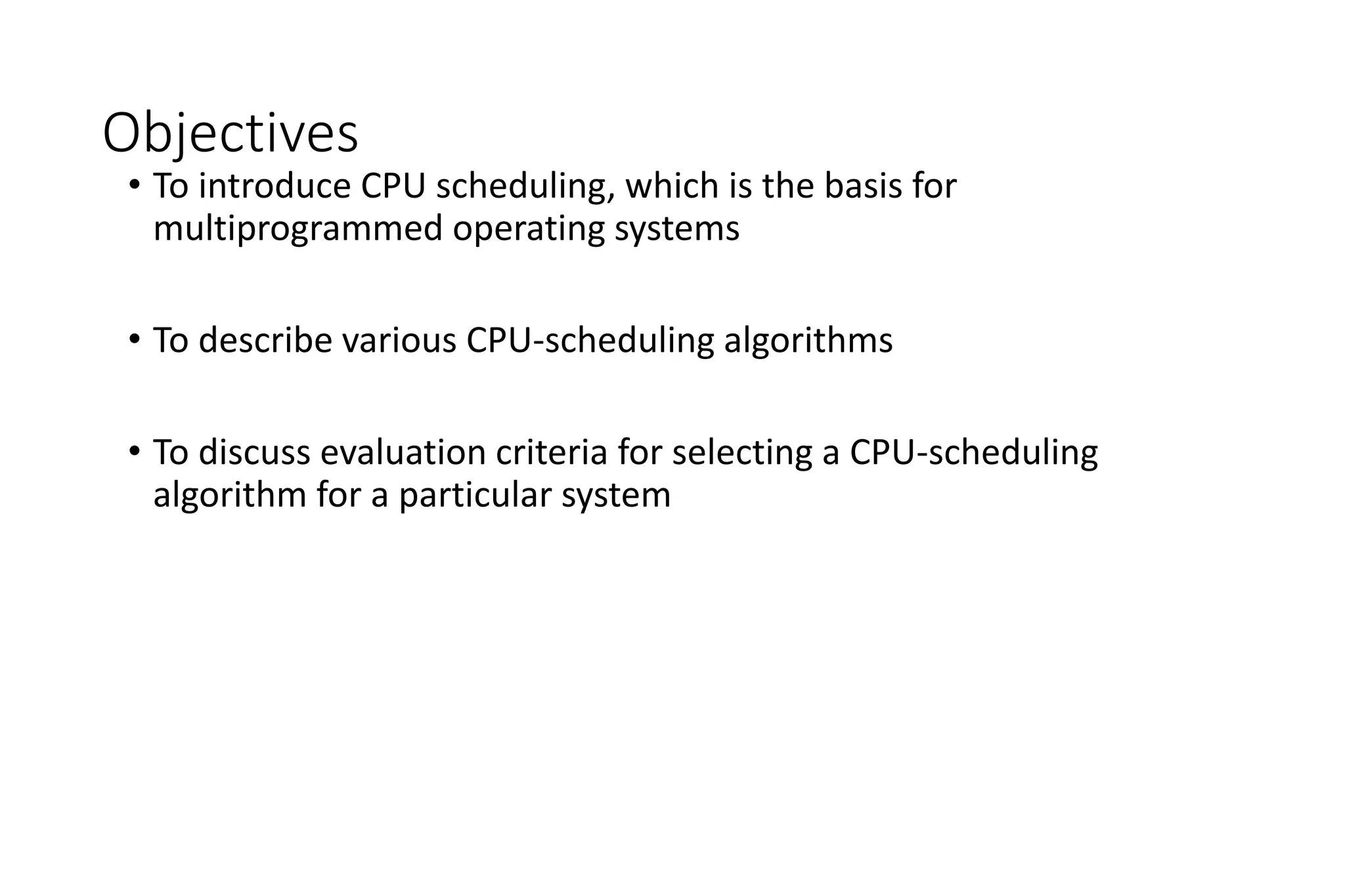 Objectives
• To introduce CPU scheduling, which is the basis for
multiprogrammed operating systems
• To describe various CPU-scheduling algorithms
• To discuss evaluation criteria for selecting a CPU-scheduling
algorithm for a particular system
 