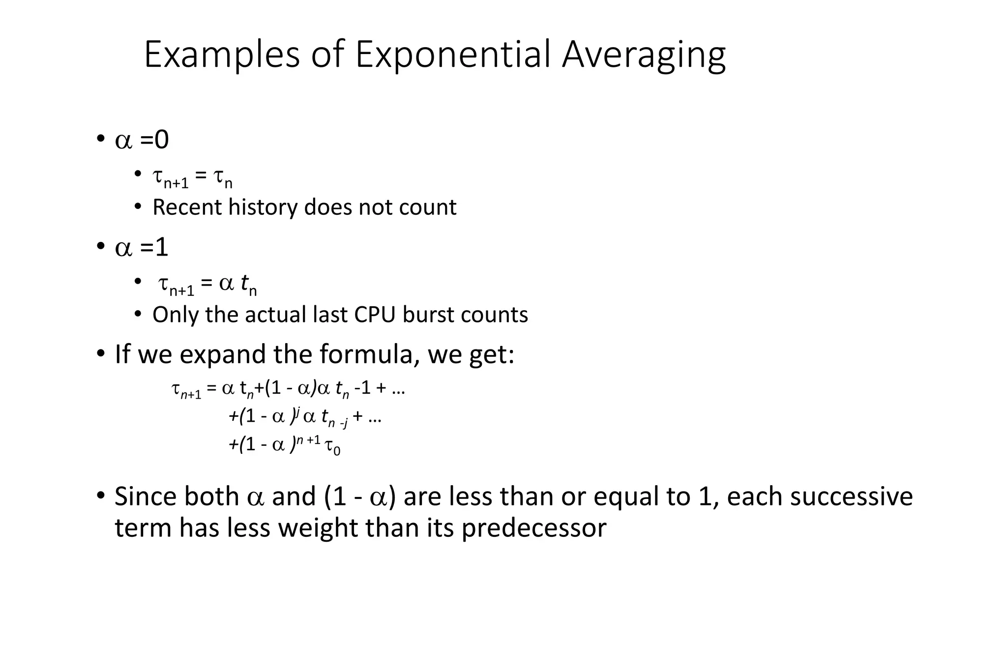 Examples of Exponential Averaging
•  =0
• n+1 = n
• Recent history does not count
•  =1
• n+1 =  tn
• Only the actual last CPU burst counts
• If we expand the formula, we get:
n+1 =  tn+(1 - ) tn -1 + …
+(1 -  )j  tn -j + …
+(1 -  )n +1 0
• Since both  and (1 - ) are less than or equal to 1, each successive
term has less weight than its predecessor
 