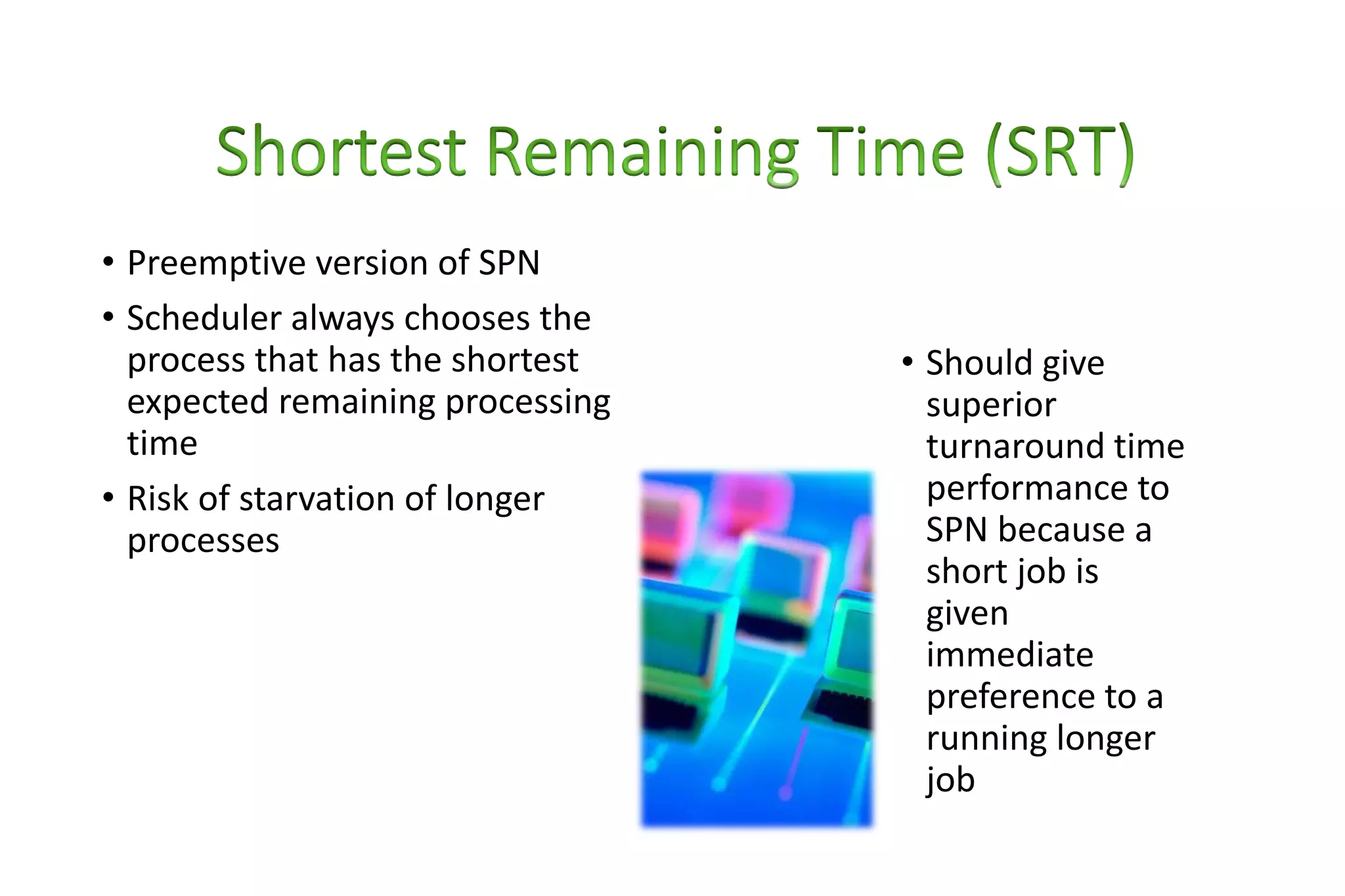 • Preemptive version of SPN
• Scheduler always chooses the
process that has the shortest
expected remaining processing
time
• Risk of starvation of longer
processes
• Should give
superior
turnaround time
performance to
SPN because a
short job is
given
immediate
preference to a
running longer
job
 
