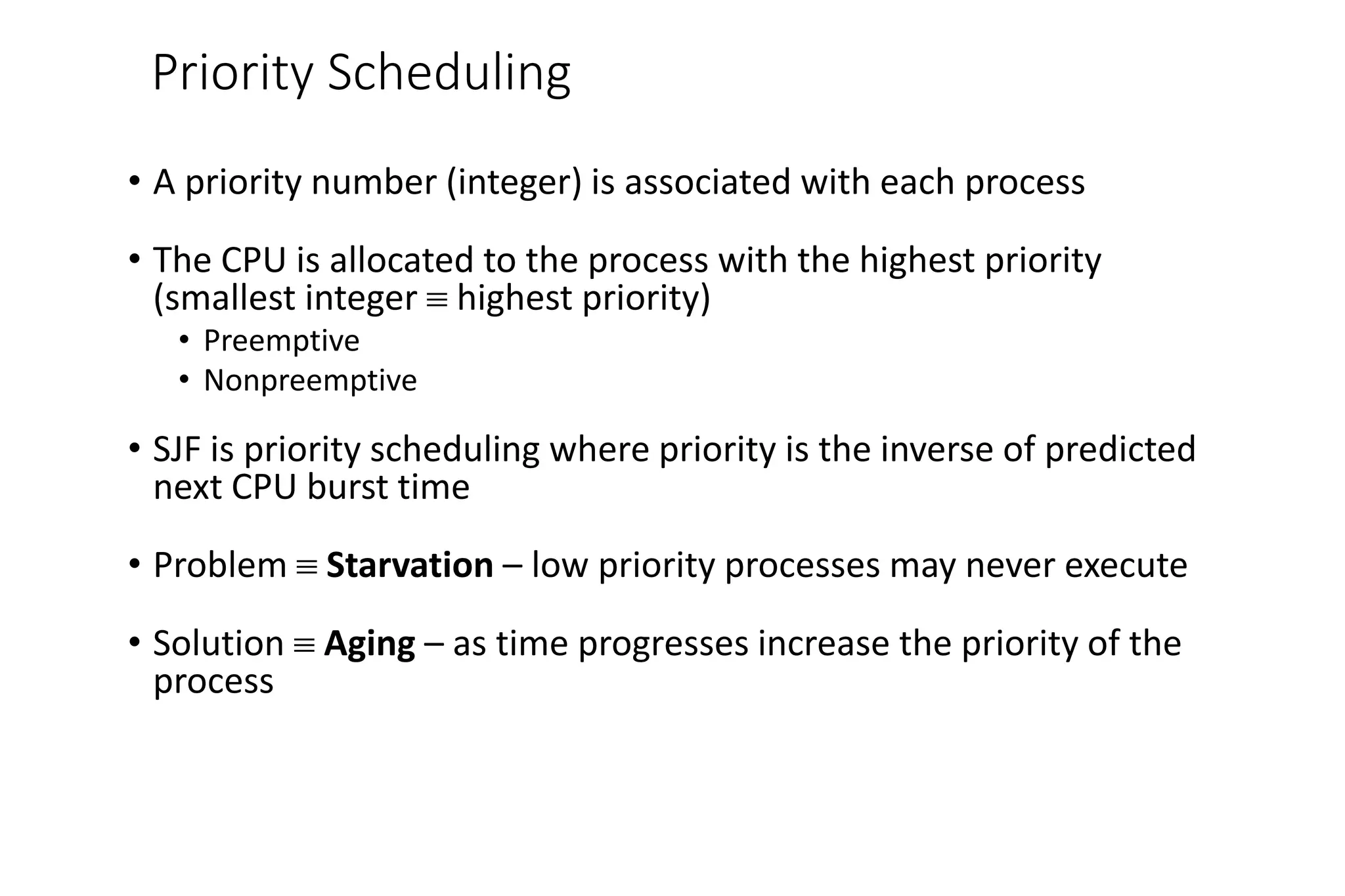 Priority Scheduling
• A priority number (integer) is associated with each process
• The CPU is allocated to the process with the highest priority
(smallest integer  highest priority)
• Preemptive
• Nonpreemptive
• SJF is priority scheduling where priority is the inverse of predicted
next CPU burst time
• Problem  Starvation – low priority processes may never execute
• Solution  Aging – as time progresses increase the priority of the
process
 