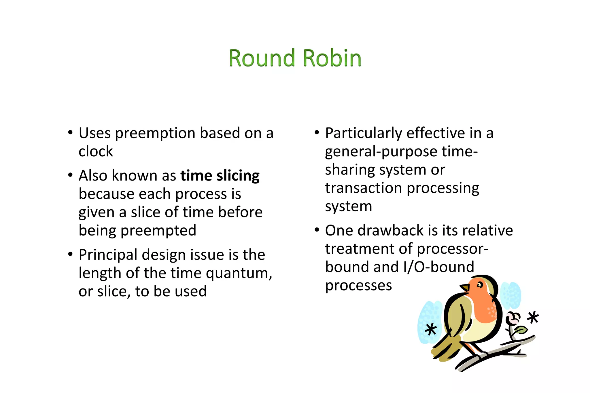 • Uses preemption based on a
clock
• Also known as time slicing
because each process is
given a slice of time before
being preempted
• Principal design issue is the
length of the time quantum,
or slice, to be used
• Particularly effective in a
general-purpose time-
sharing system or
transaction processing
system
• One drawback is its relative
treatment of processor-
bound and I/O-bound
processes
 