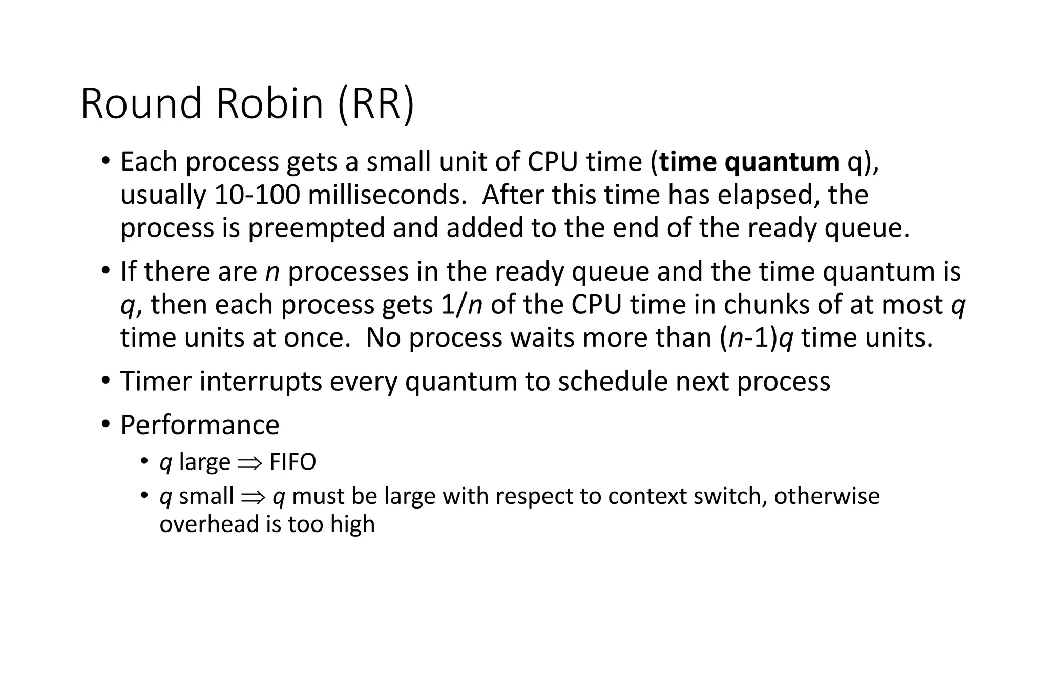 Round Robin (RR)
• Each process gets a small unit of CPU time (time quantum q),
usually 10-100 milliseconds. After this time has elapsed, the
process is preempted and added to the end of the ready queue.
• If there are n processes in the ready queue and the time quantum is
q, then each process gets 1/n of the CPU time in chunks of at most q
time units at once. No process waits more than (n-1)q time units.
• Timer interrupts every quantum to schedule next process
• Performance
• q large  FIFO
• q small  q must be large with respect to context switch, otherwise
overhead is too high
 