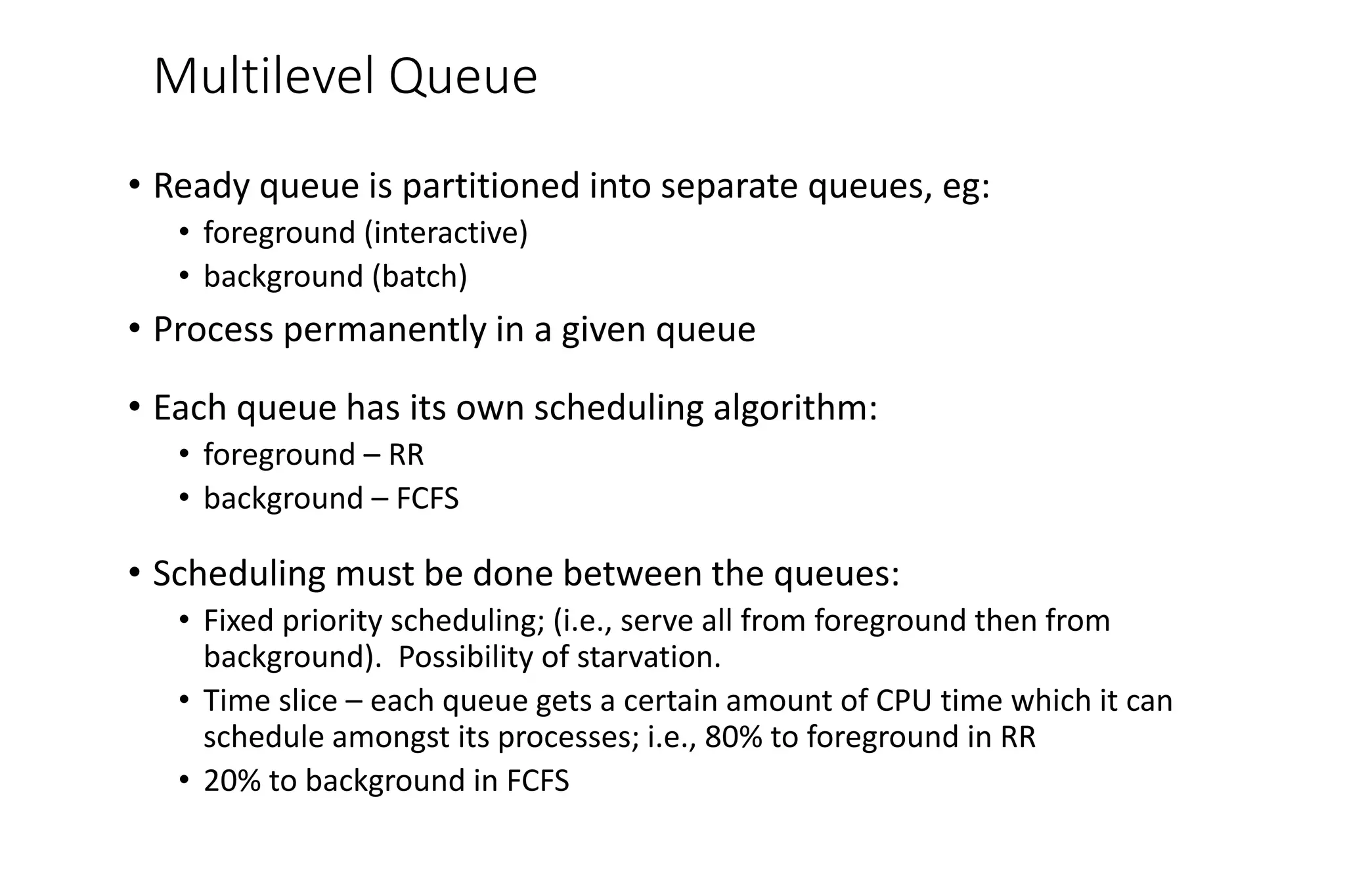 Multilevel Queue
• Ready queue is partitioned into separate queues, eg:
• foreground (interactive)
• background (batch)
• Process permanently in a given queue
• Each queue has its own scheduling algorithm:
• foreground – RR
• background – FCFS
• Scheduling must be done between the queues:
• Fixed priority scheduling; (i.e., serve all from foreground then from
background). Possibility of starvation.
• Time slice – each queue gets a certain amount of CPU time which it can
schedule amongst its processes; i.e., 80% to foreground in RR
• 20% to background in FCFS
 