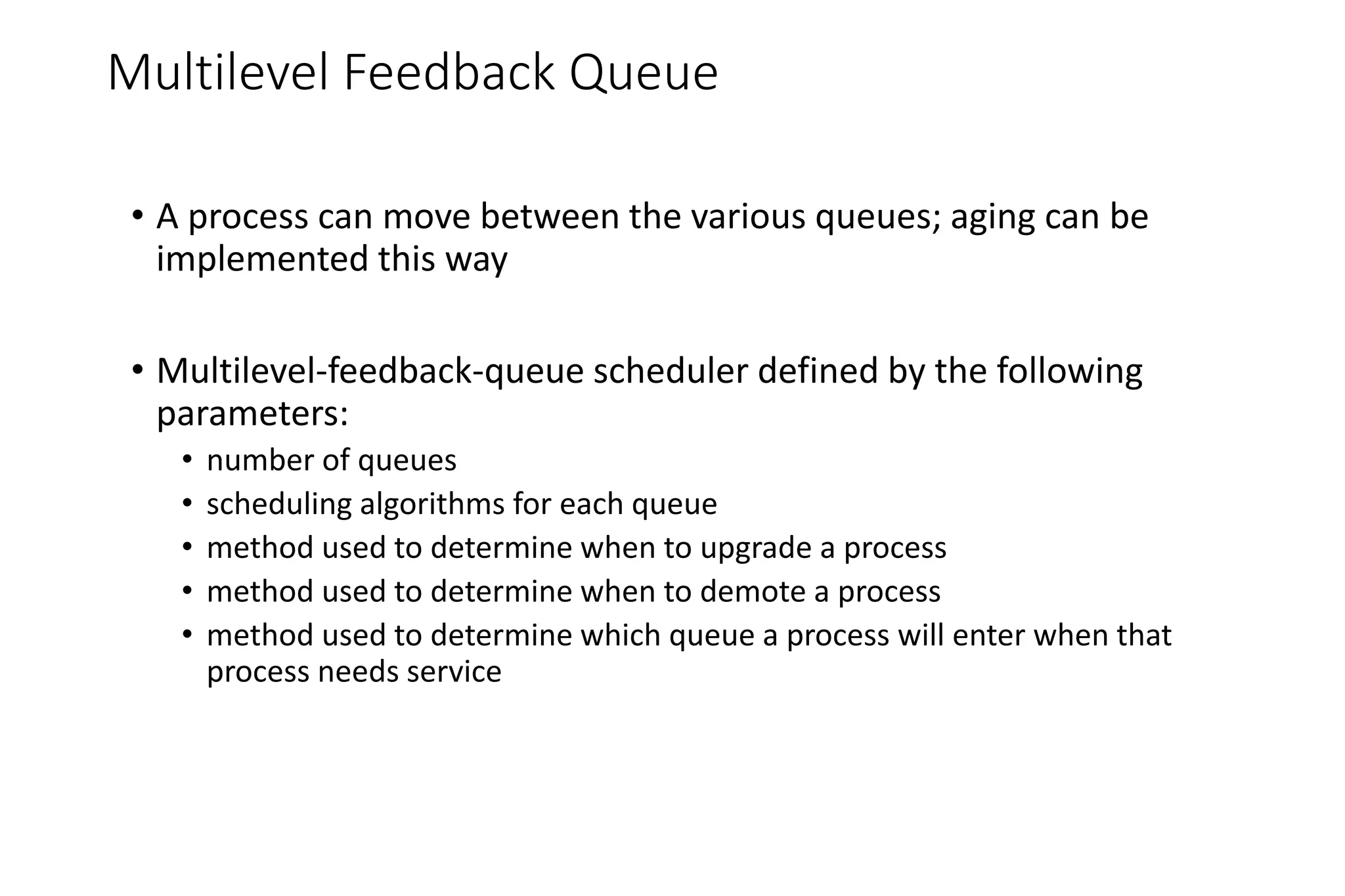 Multilevel Feedback Queue
• A process can move between the various queues; aging can be
implemented this way
• Multilevel-feedback-queue scheduler defined by the following
parameters:
• number of queues
• scheduling algorithms for each queue
• method used to determine when to upgrade a process
• method used to determine when to demote a process
• method used to determine which queue a process will enter when that
process needs service
 