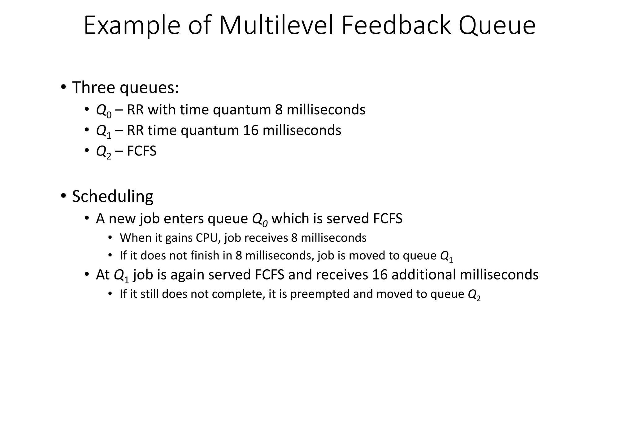 Example of Multilevel Feedback Queue
• Three queues:
• Q0 – RR with time quantum 8 milliseconds
• Q1 – RR time quantum 16 milliseconds
• Q2 – FCFS
• Scheduling
• A new job enters queue Q0 which is served FCFS
• When it gains CPU, job receives 8 milliseconds
• If it does not finish in 8 milliseconds, job is moved to queue Q1
• At Q1 job is again served FCFS and receives 16 additional milliseconds
• If it still does not complete, it is preempted and moved to queue Q2
 