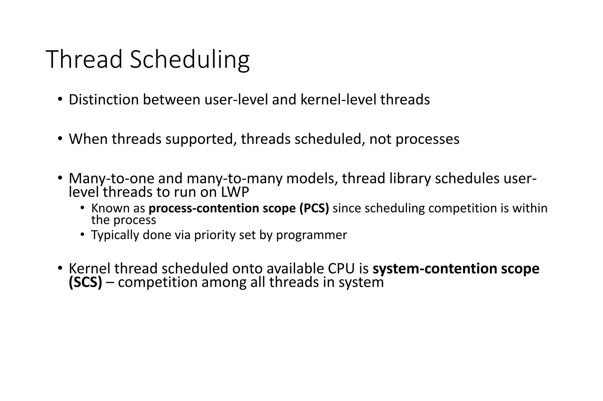 Thread Scheduling
• Distinction between user-level and kernel-level threads
• When threads supported, threads scheduled, not processes
• Many-to-one and many-to-many models, thread library schedules user-
level threads to run on LWP
• Known as process-contention scope (PCS) since scheduling competition is within
the process
• Typically done via priority set by programmer
• Kernel thread scheduled onto available CPU is system-contention scope
(SCS) – competition among all threads in system
 