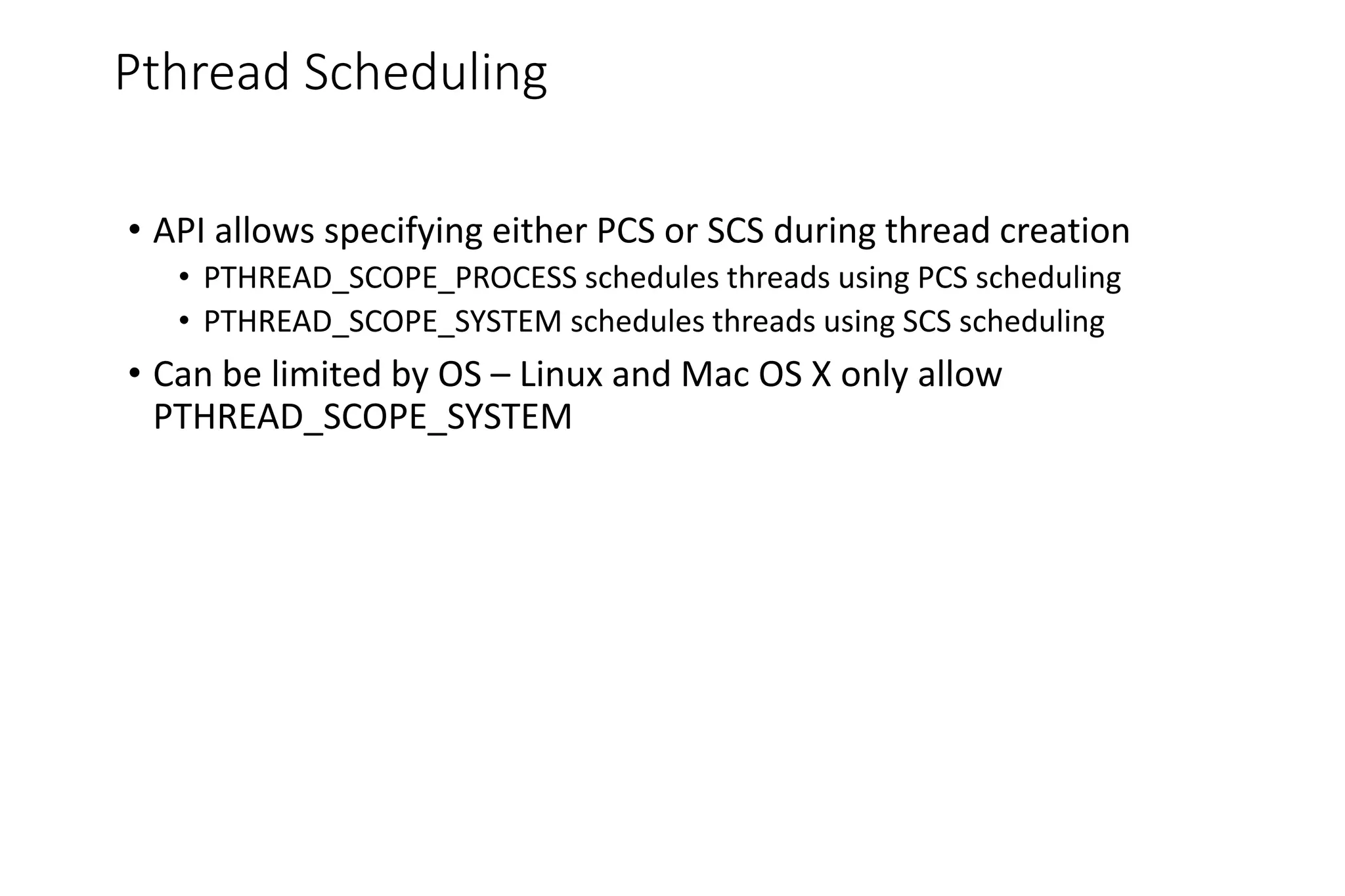 Pthread Scheduling
• API allows specifying either PCS or SCS during thread creation
• PTHREAD_SCOPE_PROCESS schedules threads using PCS scheduling
• PTHREAD_SCOPE_SYSTEM schedules threads using SCS scheduling
• Can be limited by OS – Linux and Mac OS X only allow
PTHREAD_SCOPE_SYSTEM
 