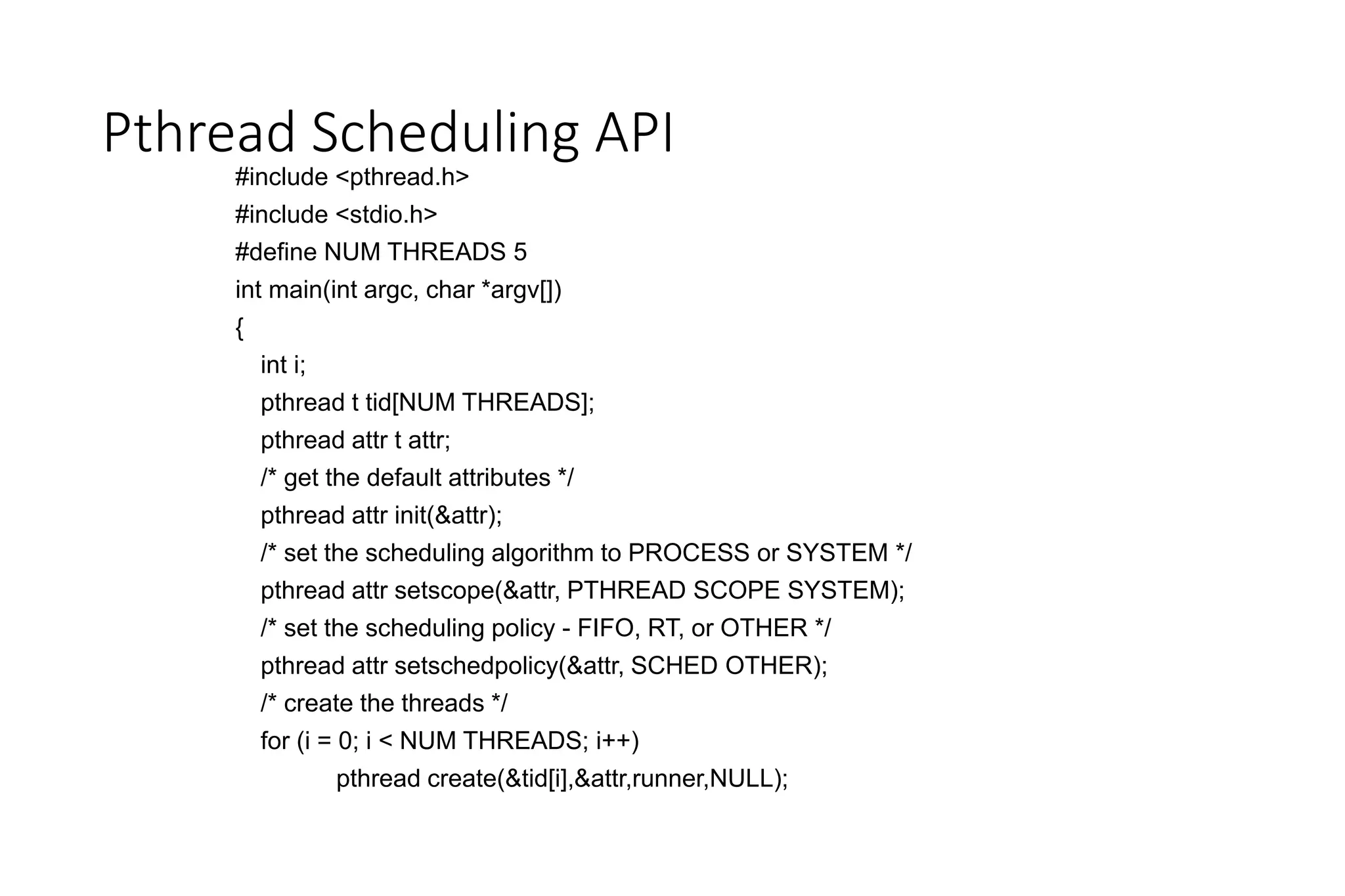 Pthread Scheduling API
#include <pthread.h>
#include <stdio.h>
#define NUM THREADS 5
int main(int argc, char *argv[])
{
int i;
pthread t tid[NUM THREADS];
pthread attr t attr;
/* get the default attributes */
pthread attr init(&attr);
/* set the scheduling algorithm to PROCESS or SYSTEM */
pthread attr setscope(&attr, PTHREAD SCOPE SYSTEM);
/* set the scheduling policy - FIFO, RT, or OTHER */
pthread attr setschedpolicy(&attr, SCHED OTHER);
/* create the threads */
for (i = 0; i < NUM THREADS; i++)
pthread create(&tid[i],&attr,runner,NULL);
 