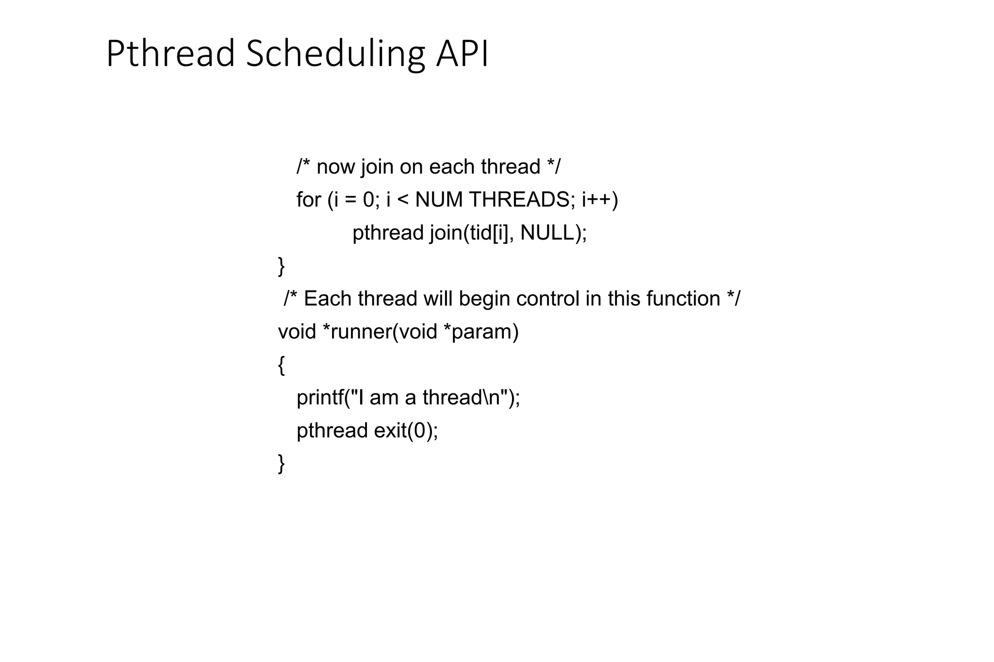 Pthread Scheduling API
/* now join on each thread */
for (i = 0; i < NUM THREADS; i++)
pthread join(tid[i], NULL);
}
/* Each thread will begin control in this function */
void *runner(void *param)
{
printf("I am a threadn");
pthread exit(0);
}
 