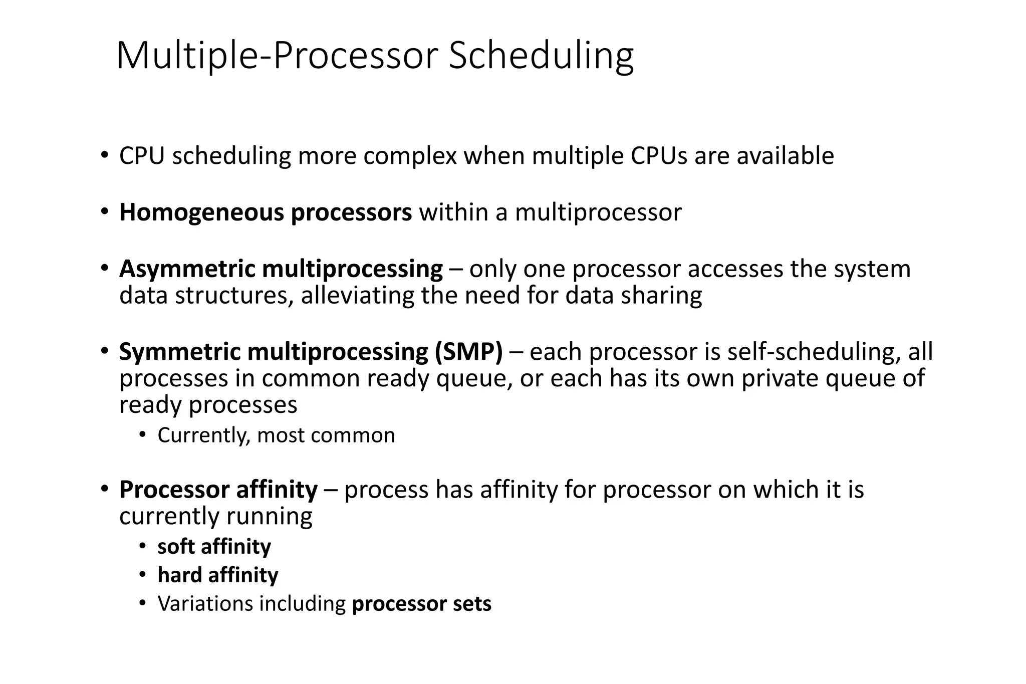 Multiple-Processor Scheduling
• CPU scheduling more complex when multiple CPUs are available
• Homogeneous processors within a multiprocessor
• Asymmetric multiprocessing – only one processor accesses the system
data structures, alleviating the need for data sharing
• Symmetric multiprocessing (SMP) – each processor is self-scheduling, all
processes in common ready queue, or each has its own private queue of
ready processes
• Currently, most common
• Processor affinity – process has affinity for processor on which it is
currently running
• soft affinity
• hard affinity
• Variations including processor sets
 