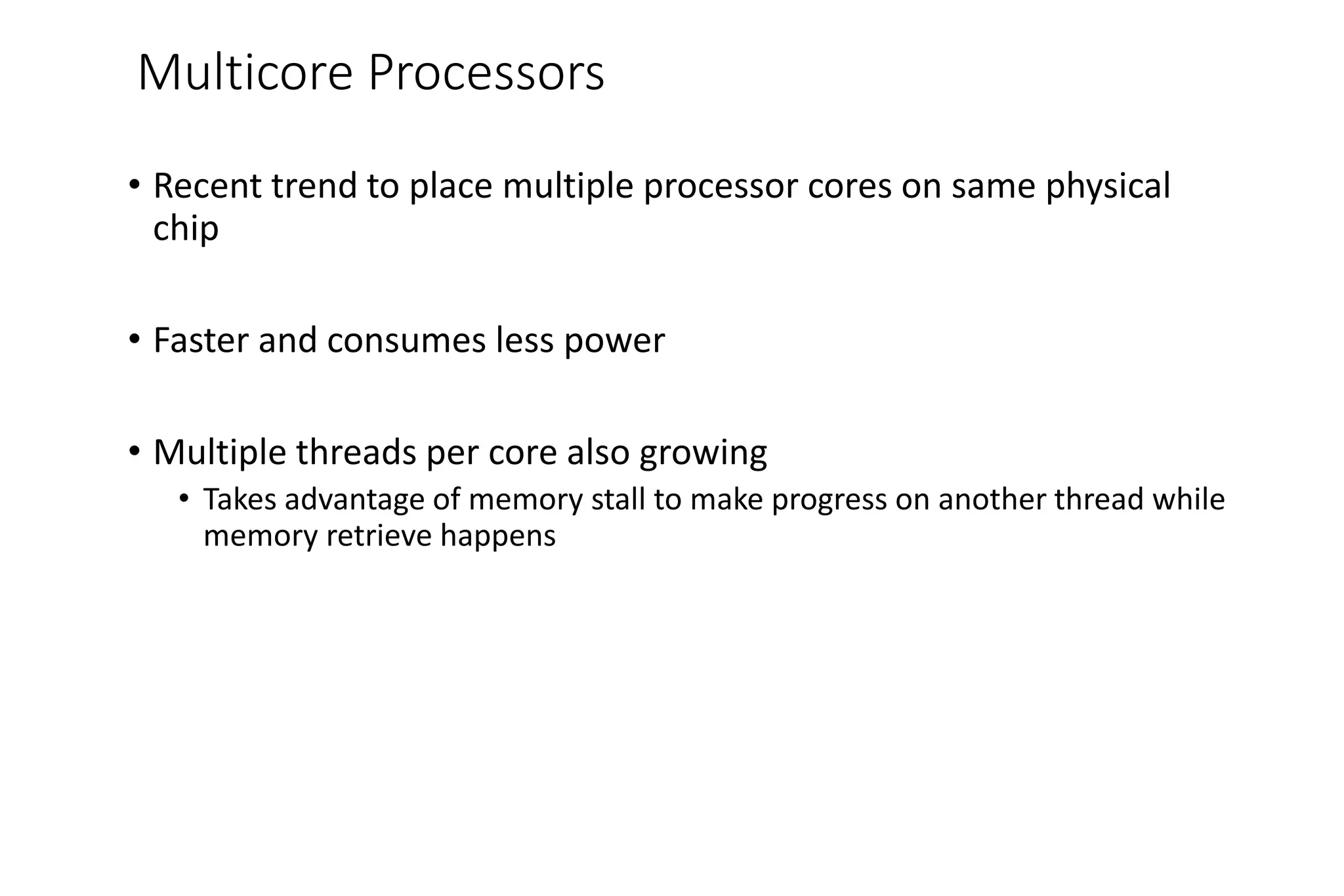 Multicore Processors
• Recent trend to place multiple processor cores on same physical
chip
• Faster and consumes less power
• Multiple threads per core also growing
• Takes advantage of memory stall to make progress on another thread while
memory retrieve happens
 