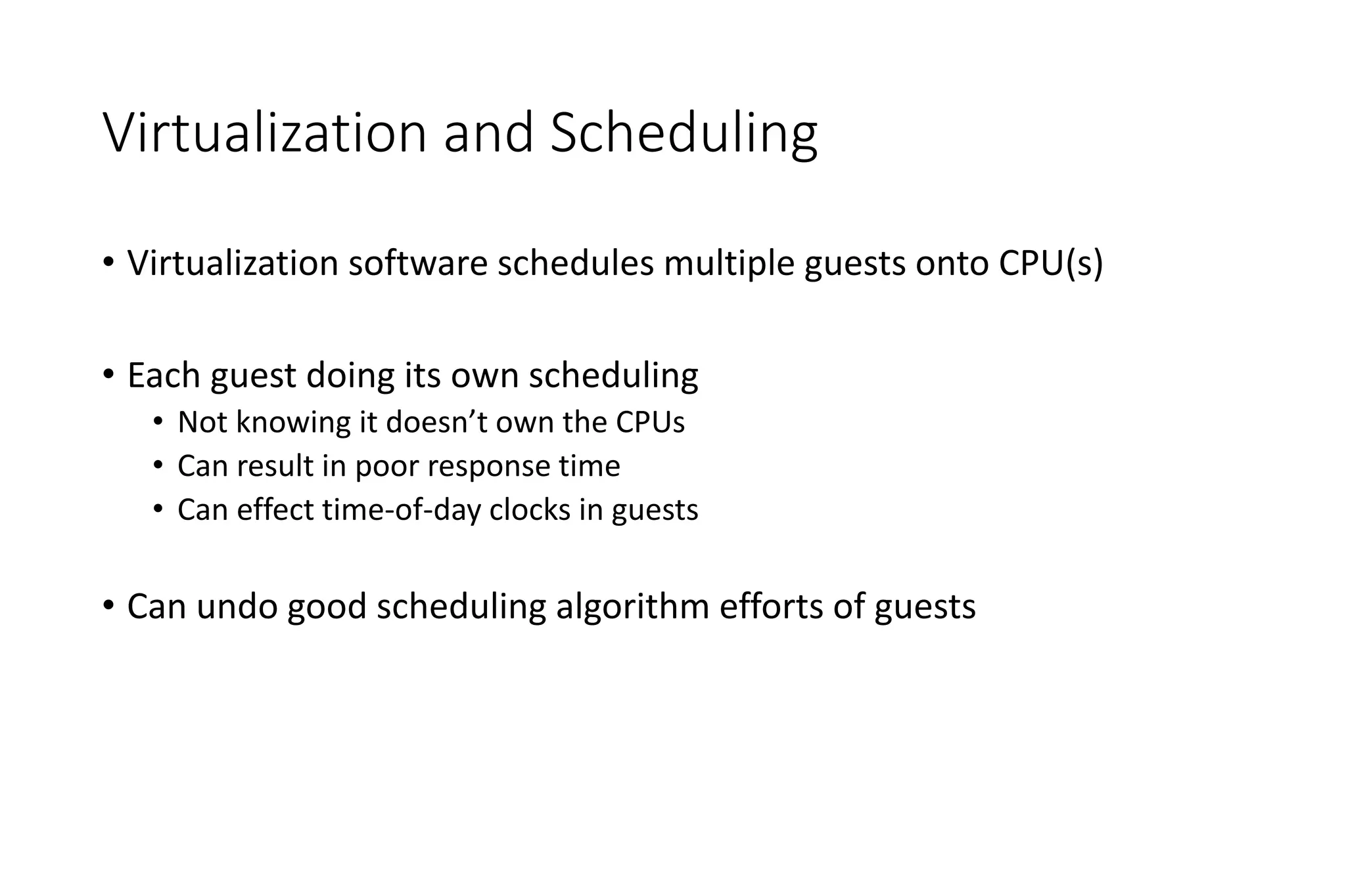 Virtualization and Scheduling
• Virtualization software schedules multiple guests onto CPU(s)
• Each guest doing its own scheduling
• Not knowing it doesn’t own the CPUs
• Can result in poor response time
• Can effect time-of-day clocks in guests
• Can undo good scheduling algorithm efforts of guests
 