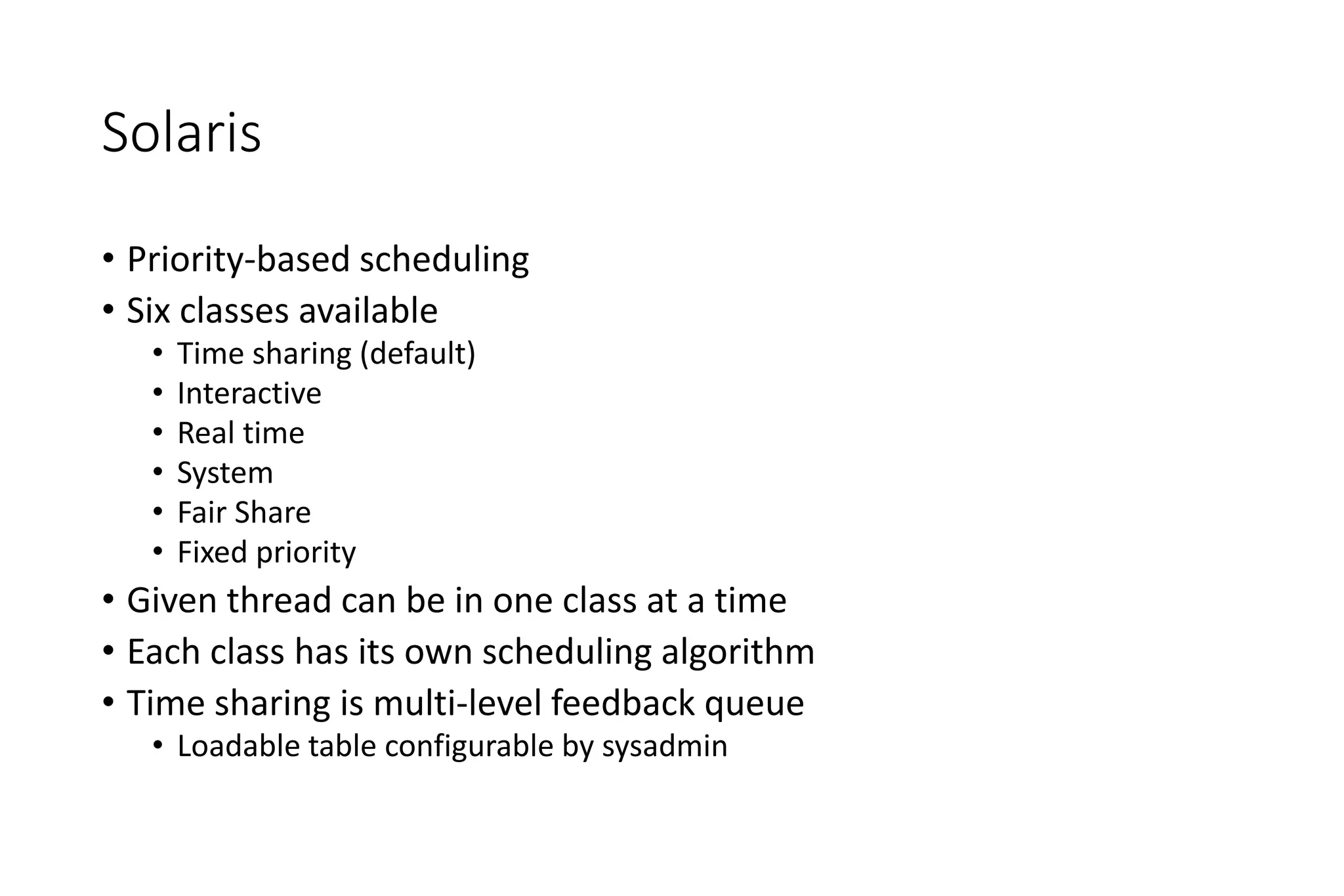 Solaris
• Priority-based scheduling
• Six classes available
• Time sharing (default)
• Interactive
• Real time
• System
• Fair Share
• Fixed priority
• Given thread can be in one class at a time
• Each class has its own scheduling algorithm
• Time sharing is multi-level feedback queue
• Loadable table configurable by sysadmin
 