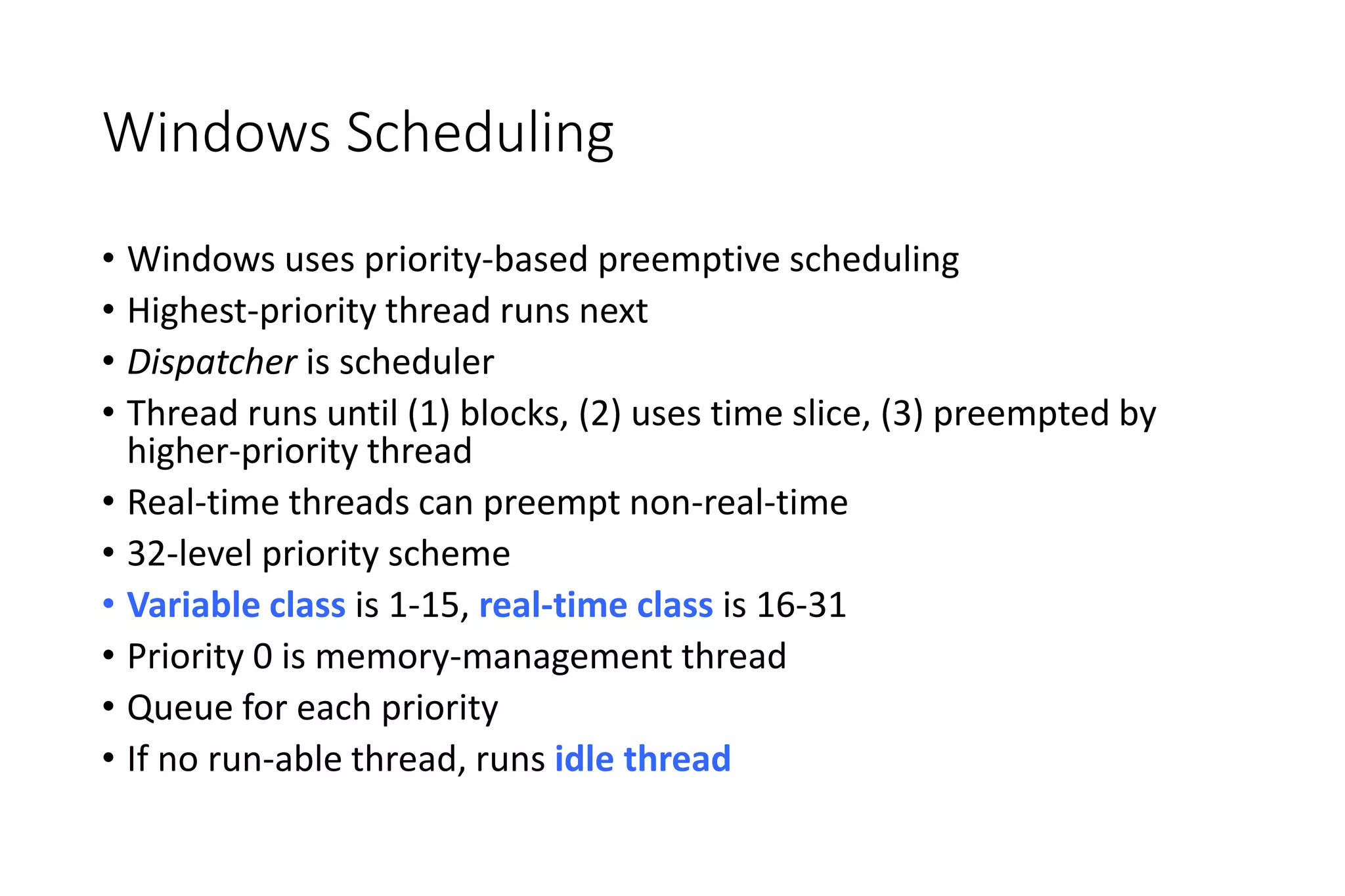 Windows Scheduling
• Windows uses priority-based preemptive scheduling
• Highest-priority thread runs next
• Dispatcher is scheduler
• Thread runs until (1) blocks, (2) uses time slice, (3) preempted by
higher-priority thread
• Real-time threads can preempt non-real-time
• 32-level priority scheme
• Variable class is 1-15, real-time class is 16-31
• Priority 0 is memory-management thread
• Queue for each priority
• If no run-able thread, runs idle thread
 