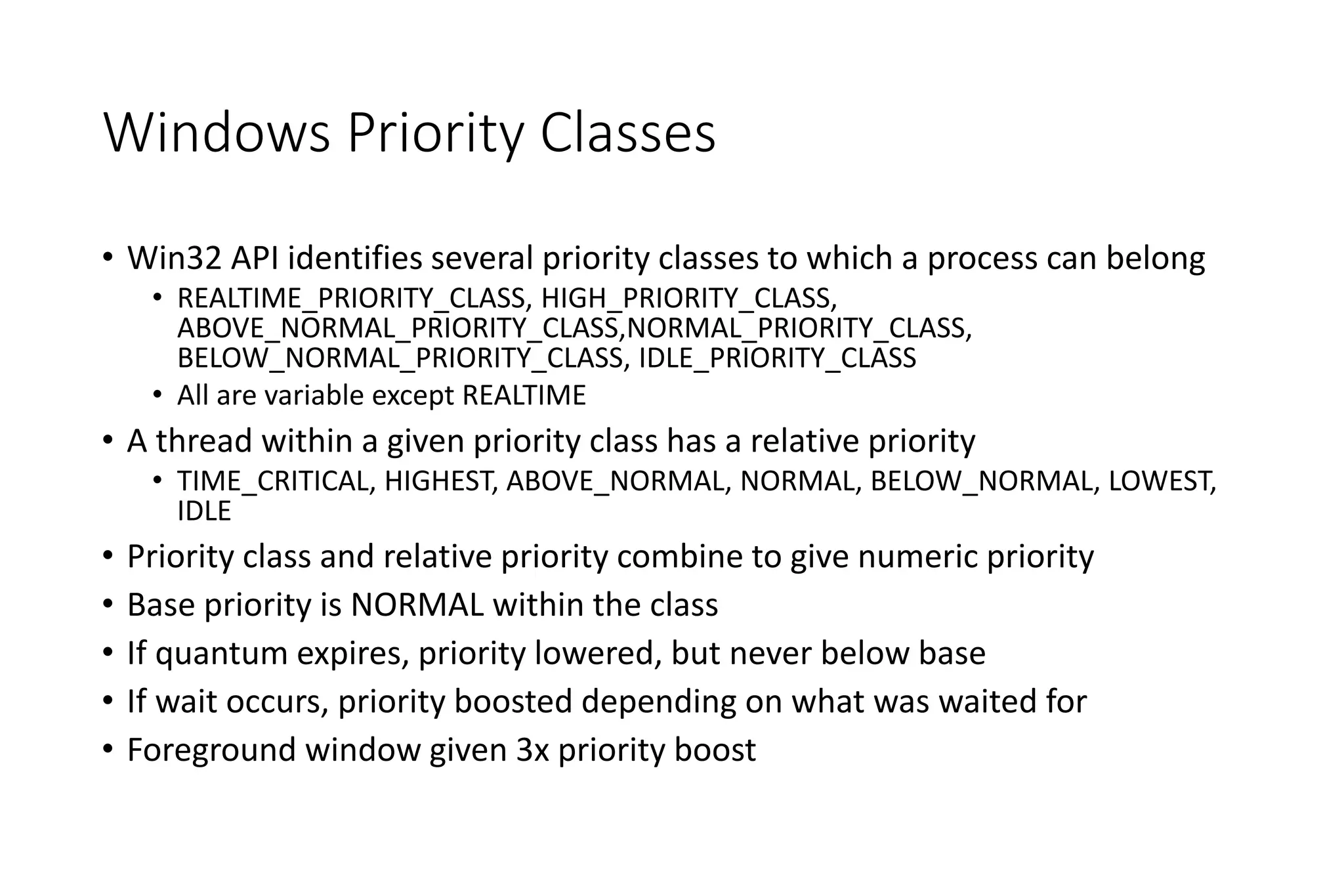Windows Priority Classes
• Win32 API identifies several priority classes to which a process can belong
• REALTIME_PRIORITY_CLASS, HIGH_PRIORITY_CLASS,
ABOVE_NORMAL_PRIORITY_CLASS,NORMAL_PRIORITY_CLASS,
BELOW_NORMAL_PRIORITY_CLASS, IDLE_PRIORITY_CLASS
• All are variable except REALTIME
• A thread within a given priority class has a relative priority
• TIME_CRITICAL, HIGHEST, ABOVE_NORMAL, NORMAL, BELOW_NORMAL, LOWEST,
IDLE
• Priority class and relative priority combine to give numeric priority
• Base priority is NORMAL within the class
• If quantum expires, priority lowered, but never below base
• If wait occurs, priority boosted depending on what was waited for
• Foreground window given 3x priority boost
 