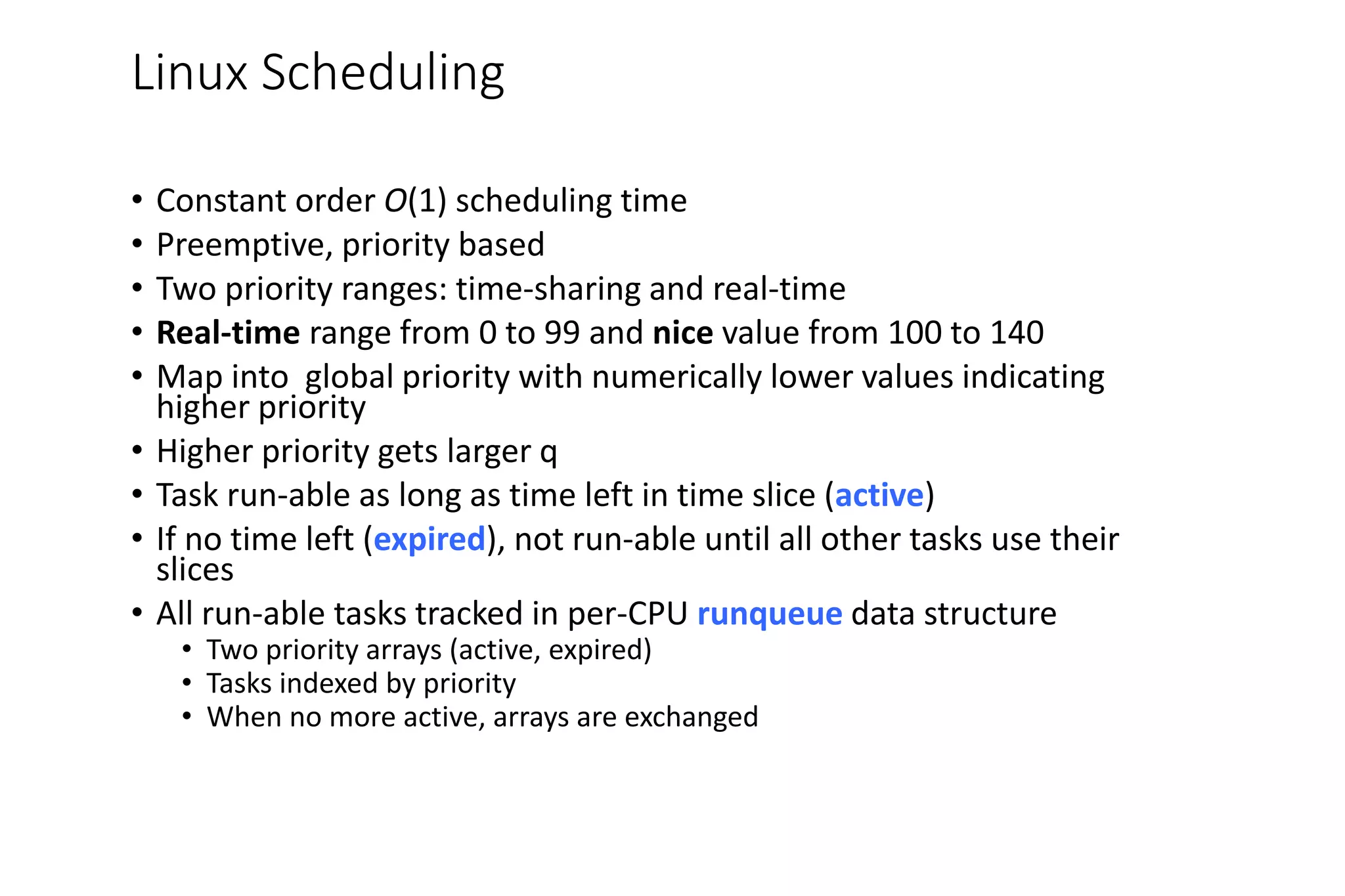 Linux Scheduling
• Constant order O(1) scheduling time
• Preemptive, priority based
• Two priority ranges: time-sharing and real-time
• Real-time range from 0 to 99 and nice value from 100 to 140
• Map into global priority with numerically lower values indicating
higher priority
• Higher priority gets larger q
• Task run-able as long as time left in time slice (active)
• If no time left (expired), not run-able until all other tasks use their
slices
• All run-able tasks tracked in per-CPU runqueue data structure
• Two priority arrays (active, expired)
• Tasks indexed by priority
• When no more active, arrays are exchanged
 