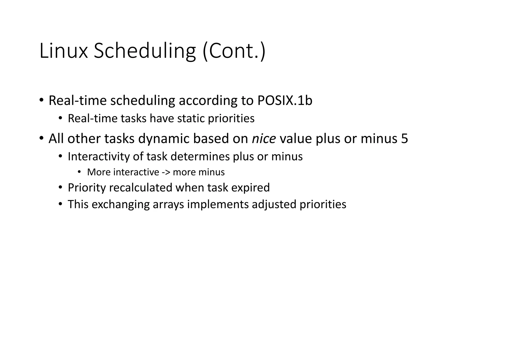 Linux Scheduling (Cont.)
• Real-time scheduling according to POSIX.1b
• Real-time tasks have static priorities
• All other tasks dynamic based on nice value plus or minus 5
• Interactivity of task determines plus or minus
• More interactive -> more minus
• Priority recalculated when task expired
• This exchanging arrays implements adjusted priorities
 