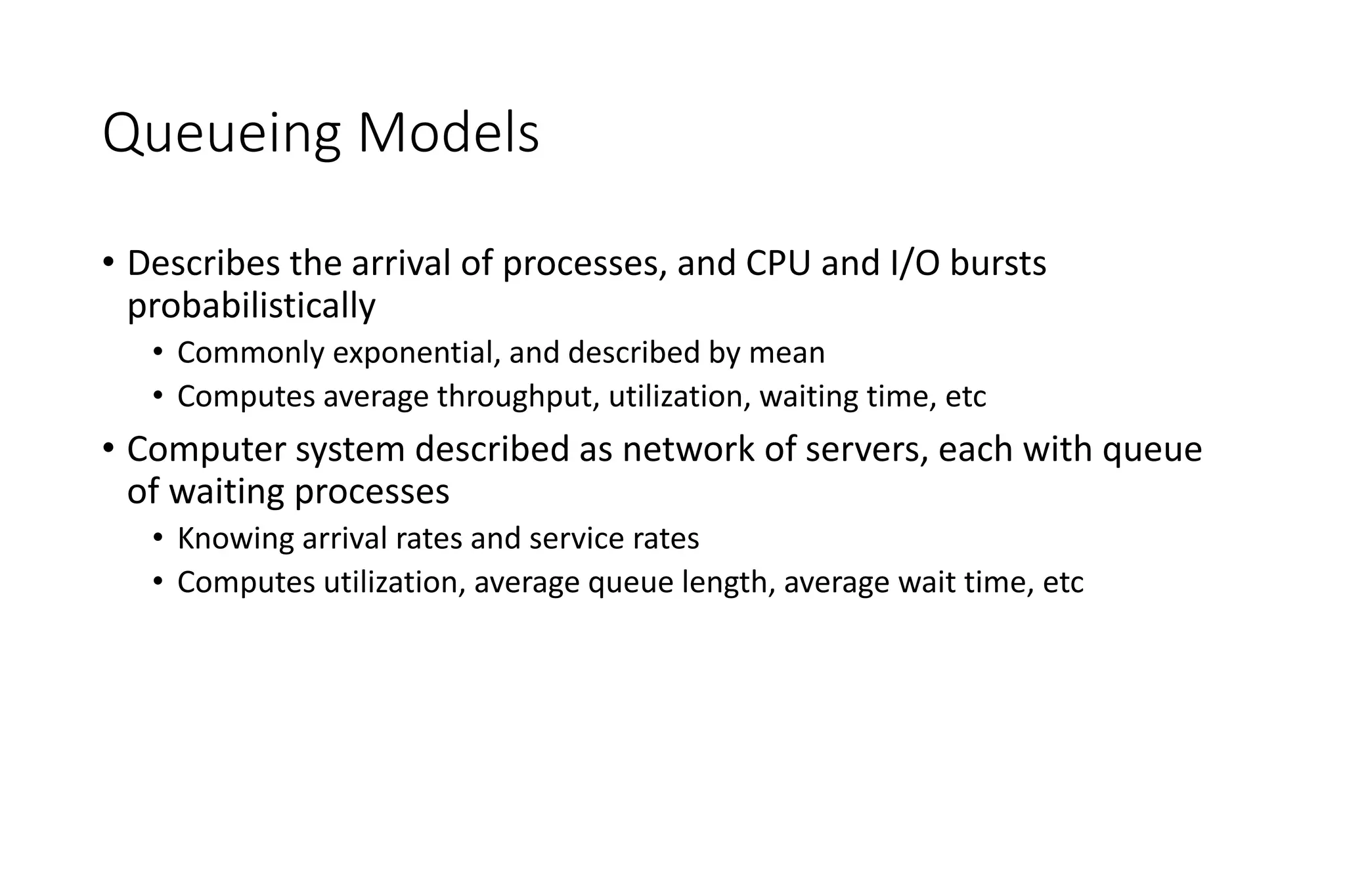Queueing Models
• Describes the arrival of processes, and CPU and I/O bursts
probabilistically
• Commonly exponential, and described by mean
• Computes average throughput, utilization, waiting time, etc
• Computer system described as network of servers, each with queue
of waiting processes
• Knowing arrival rates and service rates
• Computes utilization, average queue length, average wait time, etc
 