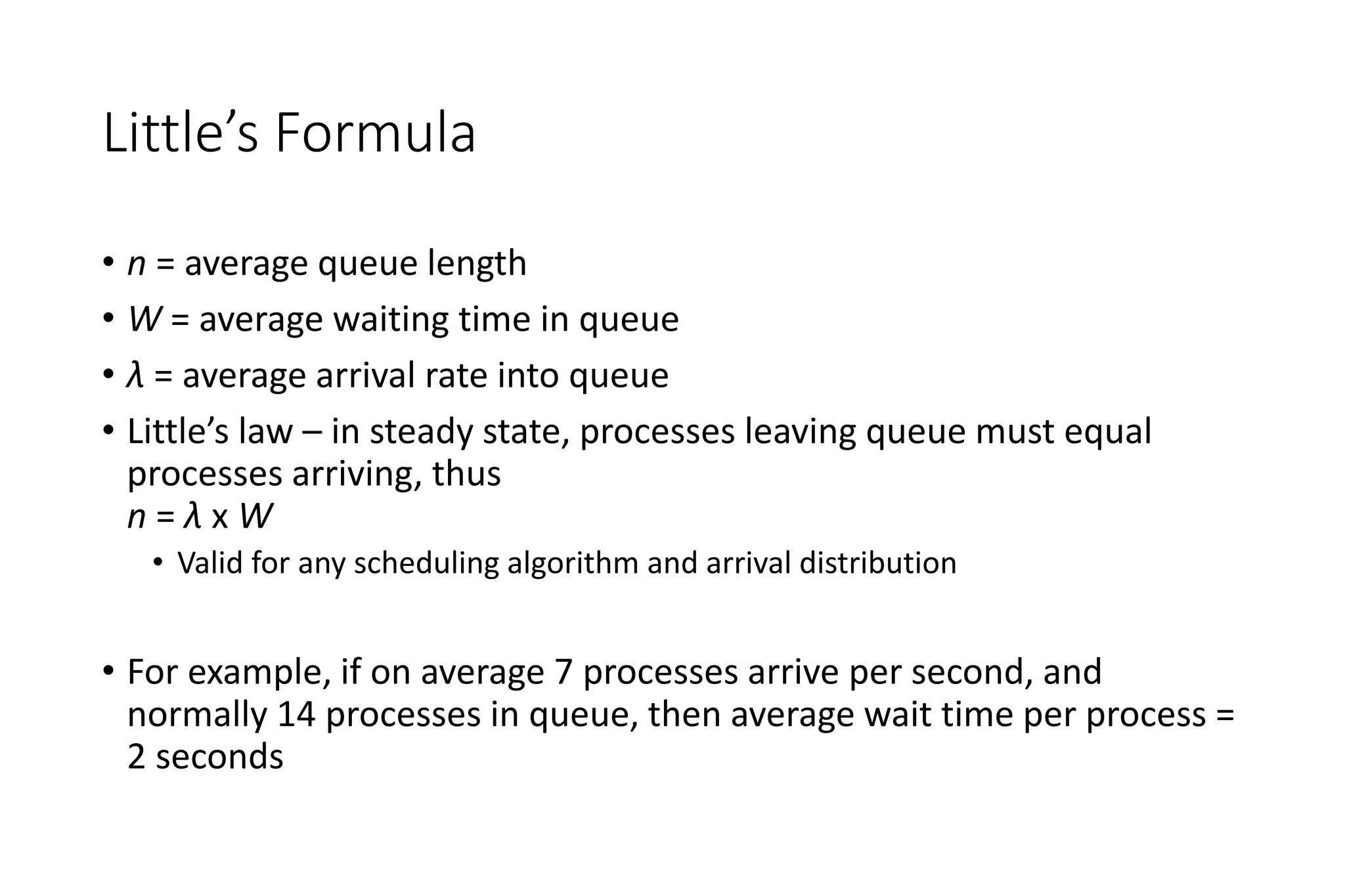Little’s Formula
• n = average queue length
• W = average waiting time in queue
• λ = average arrival rate into queue
• Little’s law – in steady state, processes leaving queue must equal
processes arriving, thus
n = λ x W
• Valid for any scheduling algorithm and arrival distribution
• For example, if on average 7 processes arrive per second, and
normally 14 processes in queue, then average wait time per process =
2 seconds
 