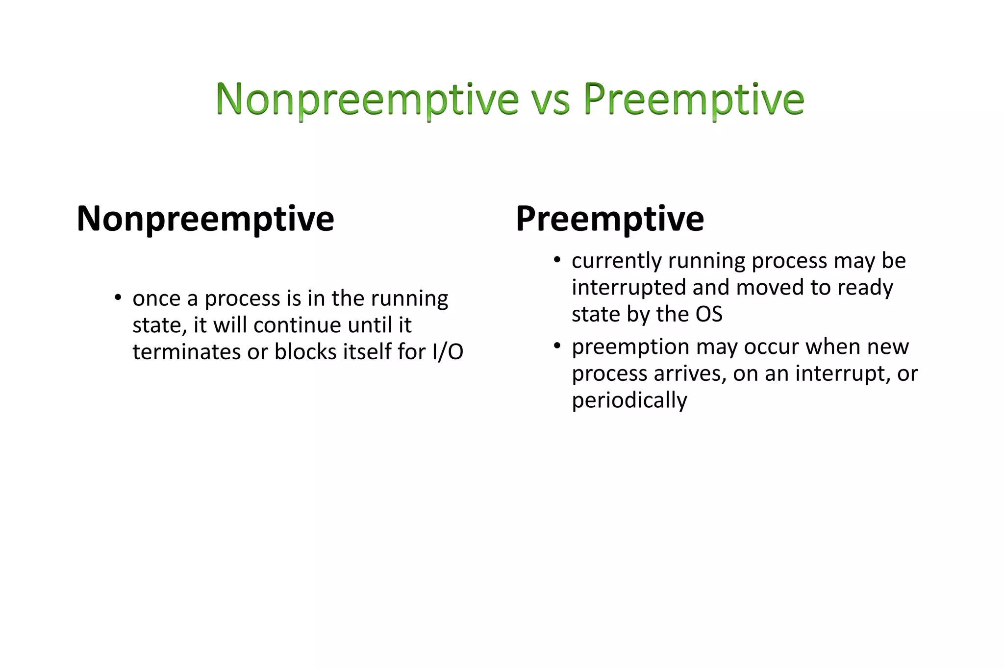 Nonpreemptive
• once a process is in the running
state, it will continue until it
terminates or blocks itself for I/O
Preemptive
• currently running process may be
interrupted and moved to ready
state by the OS
• preemption may occur when new
process arrives, on an interrupt, or
periodically
 