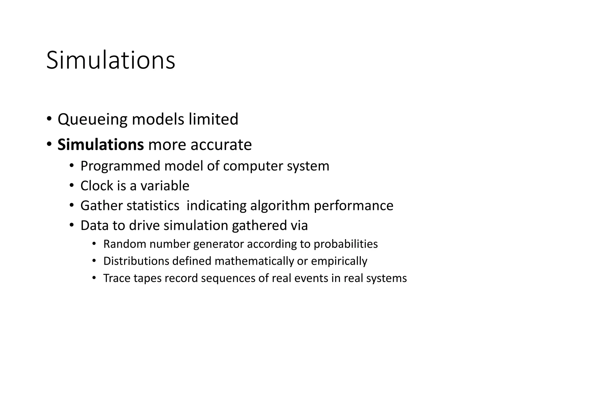 Simulations
• Queueing models limited
• Simulations more accurate
• Programmed model of computer system
• Clock is a variable
• Gather statistics indicating algorithm performance
• Data to drive simulation gathered via
• Random number generator according to probabilities
• Distributions defined mathematically or empirically
• Trace tapes record sequences of real events in real systems
 