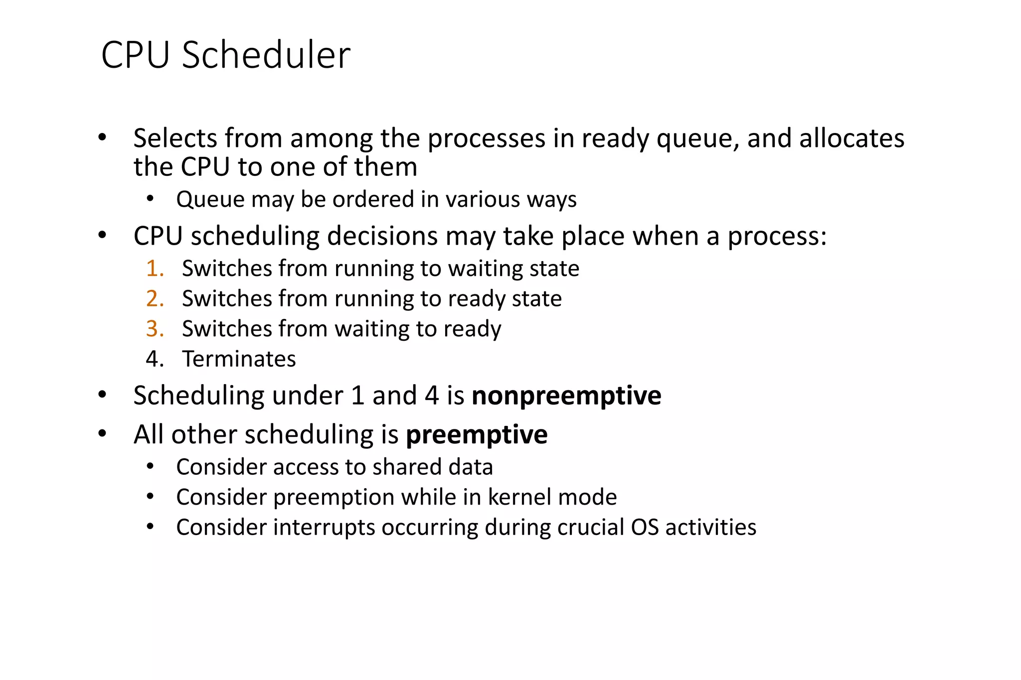 CPU Scheduler
• Selects from among the processes in ready queue, and allocates
the CPU to one of them
• Queue may be ordered in various ways
• CPU scheduling decisions may take place when a process:
1. Switches from running to waiting state
2. Switches from running to ready state
3. Switches from waiting to ready
4. Terminates
• Scheduling under 1 and 4 is nonpreemptive
• All other scheduling is preemptive
• Consider access to shared data
• Consider preemption while in kernel mode
• Consider interrupts occurring during crucial OS activities
 