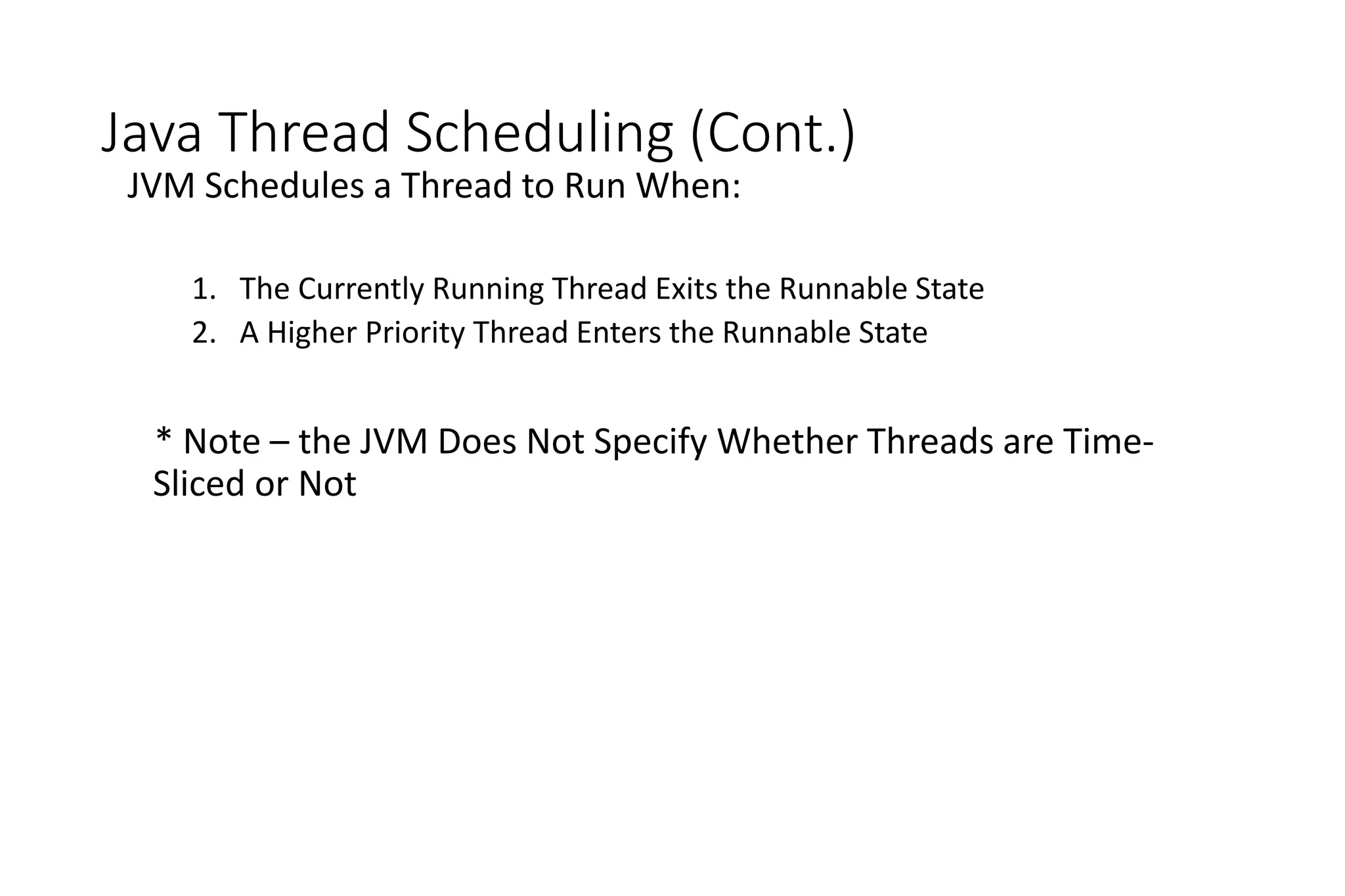 Java Thread Scheduling (Cont.)
JVM Schedules a Thread to Run When:
1. The Currently Running Thread Exits the Runnable State
2. A Higher Priority Thread Enters the Runnable State
* Note – the JVM Does Not Specify Whether Threads are Time-
Sliced or Not
 