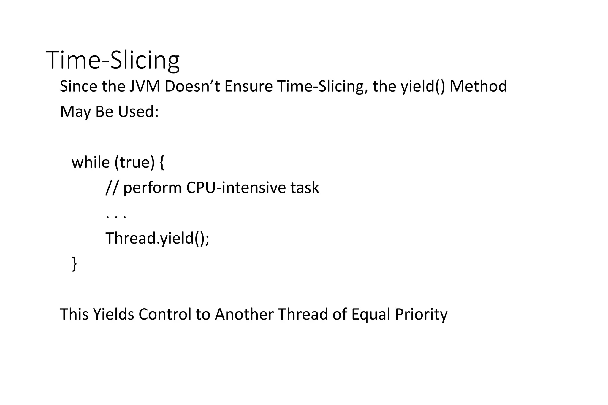 Time-Slicing
Since the JVM Doesn’t Ensure Time-Slicing, the yield() Method
May Be Used:
while (true) {
// perform CPU-intensive task
. . .
Thread.yield();
}
This Yields Control to Another Thread of Equal Priority
 
