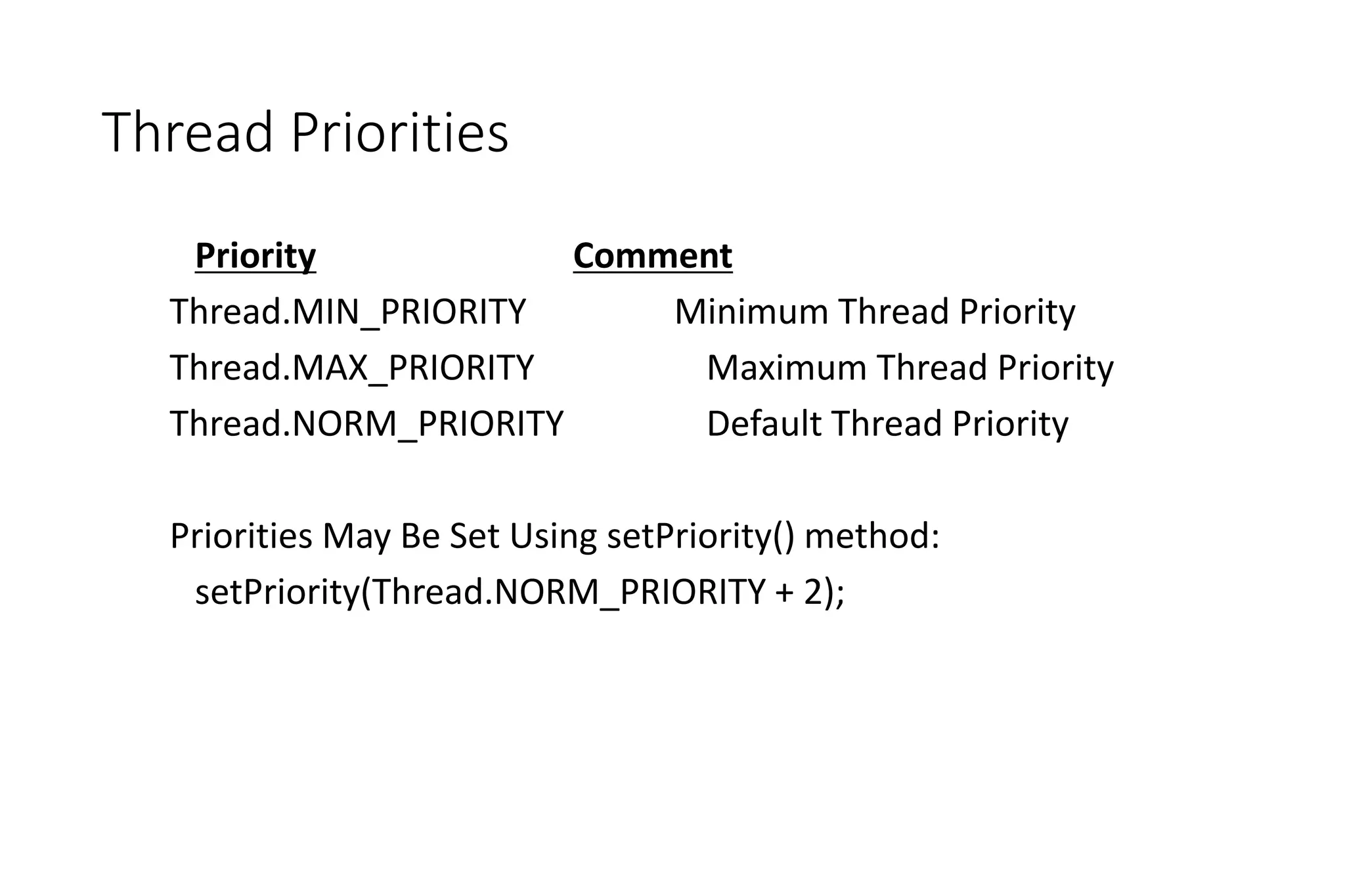 Thread Priorities
Priority Comment
Thread.MIN_PRIORITY Minimum Thread Priority
Thread.MAX_PRIORITY Maximum Thread Priority
Thread.NORM_PRIORITY Default Thread Priority
Priorities May Be Set Using setPriority() method:
setPriority(Thread.NORM_PRIORITY + 2);
 