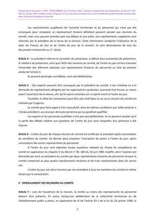 Extraits de la circulaire n° NOR : INTB1209800C du 12 octobre 2012, relative à l’application des dispositions du décret n° 85-
603 du 10 juin 1985 modifié relatif à l’hygiène et à la sécurité du travail ainsi qu'à la médecine professionnelle et préventive
dans la fonction publique territoriale
Les représentants suppléants de l'autorité territoriale et du personnel qui n'ont pas été
convoqués pour remplacer un représentant titulaire défaillant peuvent assister aux réunions du
comité, mais sans pouvoir prendre part aux débats et aux votes. Ces représentants suppléants sont
informés par le président de la tenue de la réunion. Cette information comporte l'indication de la
date, de l'heure, du lieu et de l'ordre du jour de la réunion. Ils sont destinataires de tous les
documents mentionnés au 1er
alinéa.
Article 4 - Le président informe le conseiller de prévention, à défaut le(s) assistant(s) de prévention,
le médecin de prévention, ainsi que l’ACFI des réunions du comité, de l’ordre du jour et leur transmet
l’ensemble des éléments adressés aux représentants titulaires du personnel au titre du premier
alinéa de l’article 3.
Ils peuvent participer aux débats, sans voix délibérative.
Article 5 - Des experts peuvent être convoqués par le président du comité, à son initiative ou à la
demande de représentants désignés par les organisations syndicales, quarante-huit heures au moins
avant l'ouverture de la séance, afin qu’ils soient entendus sur un point inscrit à l’ordre du jour.
Toutefois, le délai de convocation peut être plus bref dans le cas où la réunion du comité est
motivée par l'urgence.
Le comité peut faire appel à titre consultatif, dans les mêmes conditions que celles prévues à
l’alinéa précédent, au concours de toute personne qui lui paraîtrait qualifiée.
Les experts et les personnes qualifiées n’ont pas voix délibérative. Ils ne peuvent assister qu’à
la partie des débats relative aux questions de l’ordre du jour pour lesquelles leur présence a été
requise.
Article 6 - L'ordre du jour de chaque réunion du comité est arrêté par le président après consultation
du secrétaire du comité. Ce dernier peut proposer l’inscription de points à l’ordre du jour, après
consultation des autres représentants du personnel.
A l'ordre du jour sont adjointes toutes questions relevant du champ de compétence du
comité en application du chapitre V du décret n° 85- 603 du 10 juin 1985 modifié, dont l'examen est
demandé par écrit au président du comité par deux représentants titulaires du personnel lorsque le
comité comprend au plus quatre représentants titulaires et de trois représentants dans les autres
cas.
L’ordre du jour est alors transmis par son président à tous les membres du comité en même
temps que la convocation.
II - DEROULEMENT DES REUNIONS DU COMITE
Article 7 – Lors de l'ouverture de la réunion, la moitié au moins des représentants du personnel
doivent être présents. En outre, lorsqu’une délibération de la collectivité territoriale ou de
l’établissement public a prévu, en application du III de l’article 33-1 de la loi du 26 janvier 1984, le
2
 